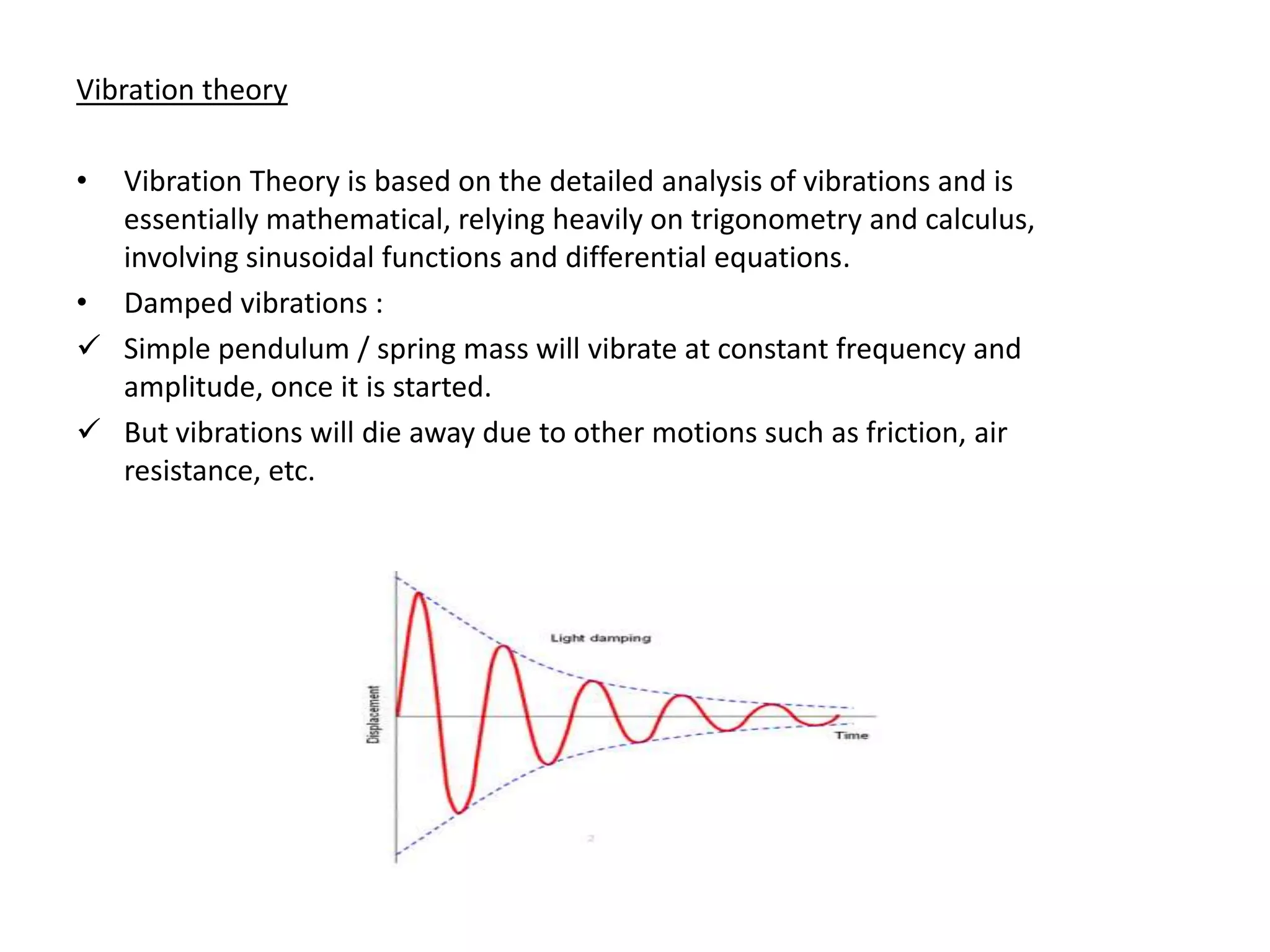 Vibration theory

• Vibration Theory is based on the detailed analysis of vibrations and is
  essentially mathematical, relying heavily on trigonometry and calculus,
  involving sinusoidal functions and differential equations.
• Damped vibrations :
 Simple pendulum / spring mass will vibrate at constant frequency and
  amplitude, once it is started.
 But vibrations will die away due to other motions such as friction, air
  resistance, etc.
 