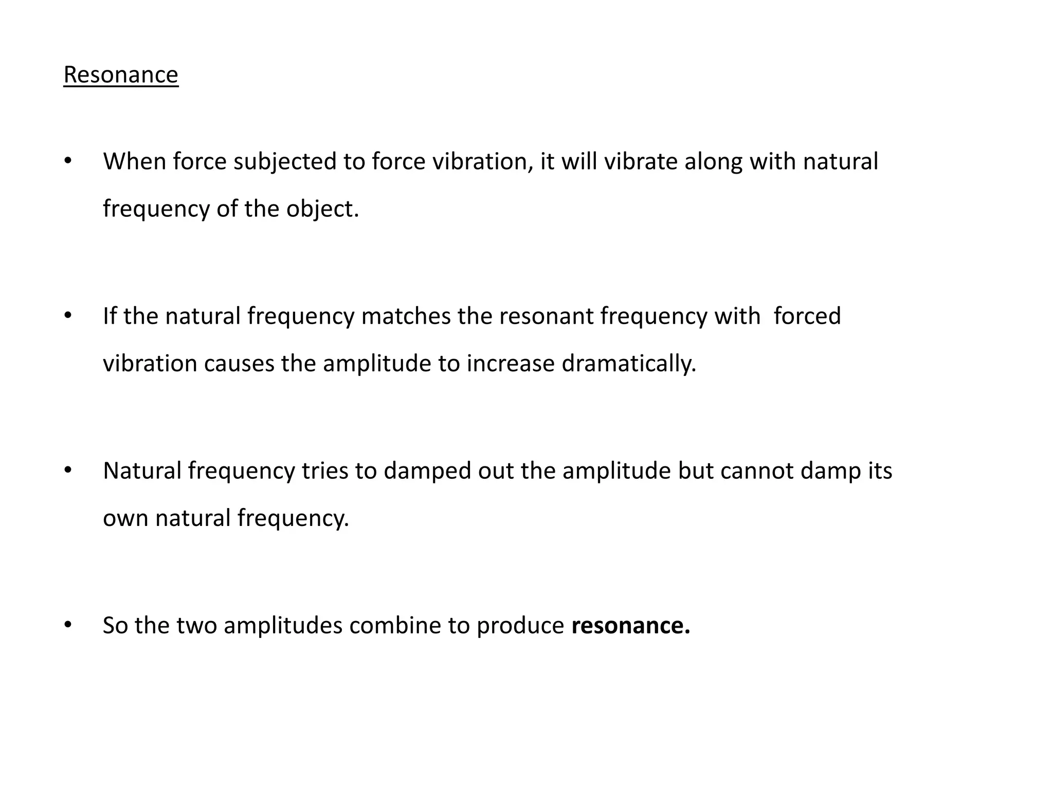 Resonance


•   When force subjected to force vibration, it will vibrate along with natural
    frequency of the object.



•   If the natural frequency matches the resonant frequency with forced
    vibration causes the amplitude to increase dramatically.



•   Natural frequency tries to damped out the amplitude but cannot damp its
    own natural frequency.



•   So the two amplitudes combine to produce resonance.
 