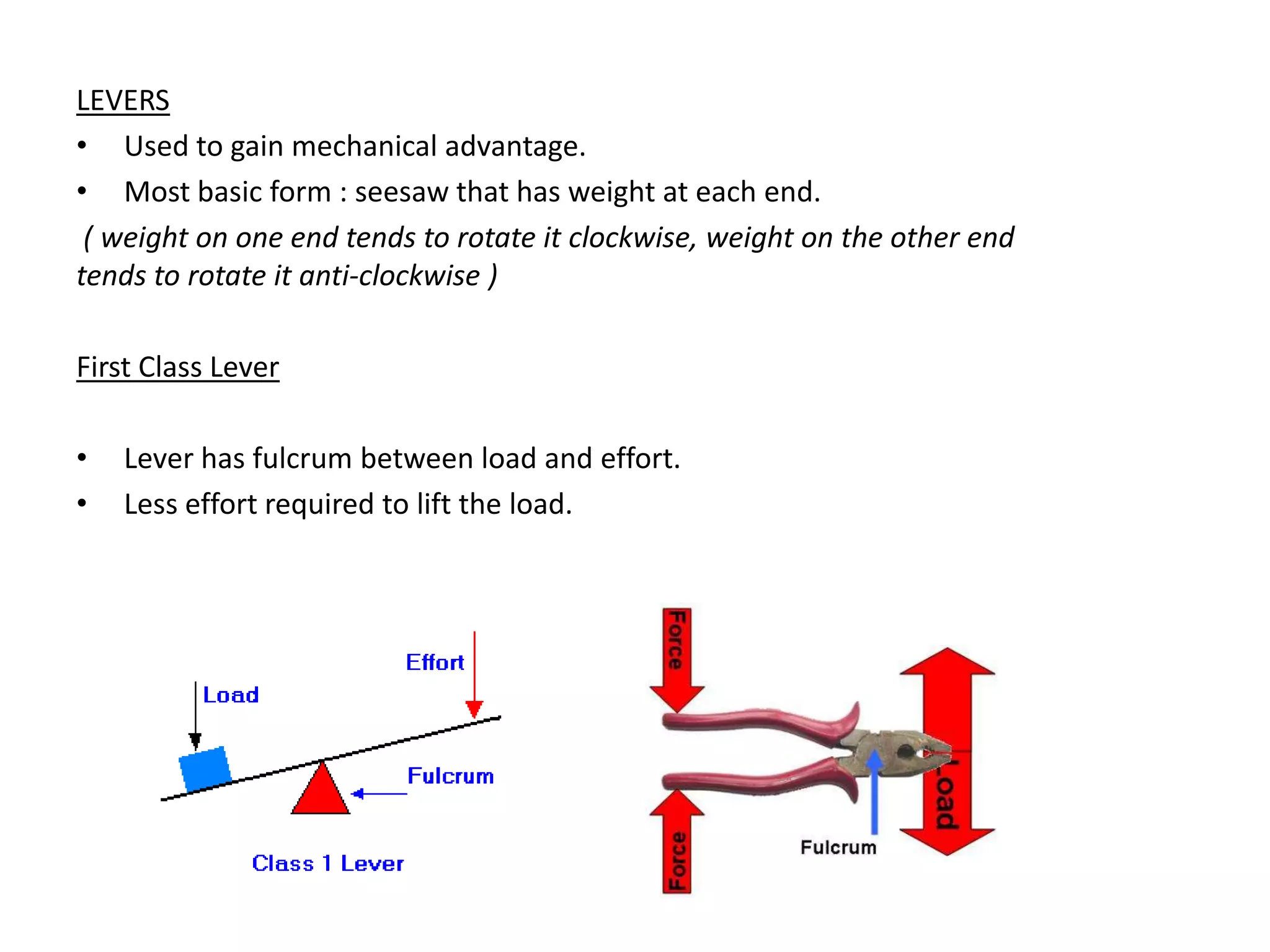 LEVERS
• Used to gain mechanical advantage.
• Most basic form : seesaw that has weight at each end.
 ( weight on one end tends to rotate it clockwise, weight on the other end
tends to rotate it anti-clockwise )

First Class Lever

•   Lever has fulcrum between load and effort.
•   Less effort required to lift the load.
 