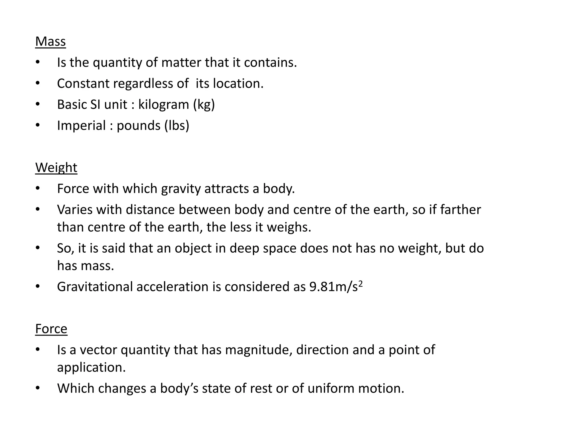 Mass
• Is the quantity of matter that it contains.
• Constant regardless of its location.
• Basic SI unit : kilogram (kg)
• Imperial : pounds (lbs)

Weight
• Force with which gravity attracts a body.
• Varies with distance between body and centre of the earth, so if farther
   than centre of the earth, the less it weighs.
• So, it is said that an object in deep space does not has no weight, but do
   has mass.
• Gravitational acceleration is considered as 9.81m/s2

Force
• Is a vector quantity that has magnitude, direction and a point of
   application.
• Which changes a body’s state of rest or of uniform motion.
 