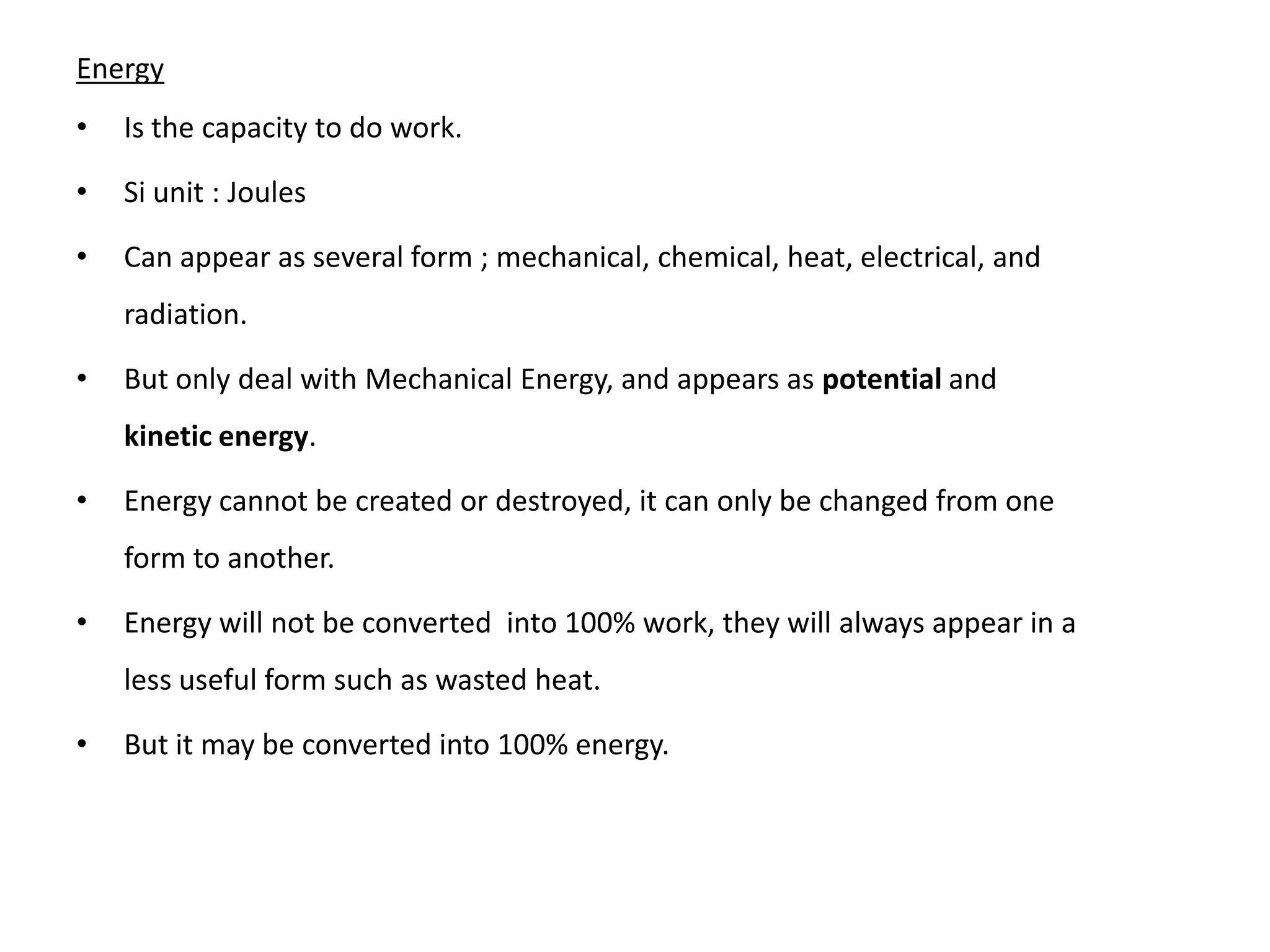 Energy
•   Is the capacity to do work.

•   Si unit : Joules

•   Can appear as several form ; mechanical, chemical, heat, electrical, and
    radiation.

•   But only deal with Mechanical Energy, and appears as potential and
    kinetic energy.

•   Energy cannot be created or destroyed, it can only be changed from one
    form to another.

•   Energy will not be converted into 100% work, they will always appear in a
    less useful form such as wasted heat.

•   But it may be converted into 100% energy.
 