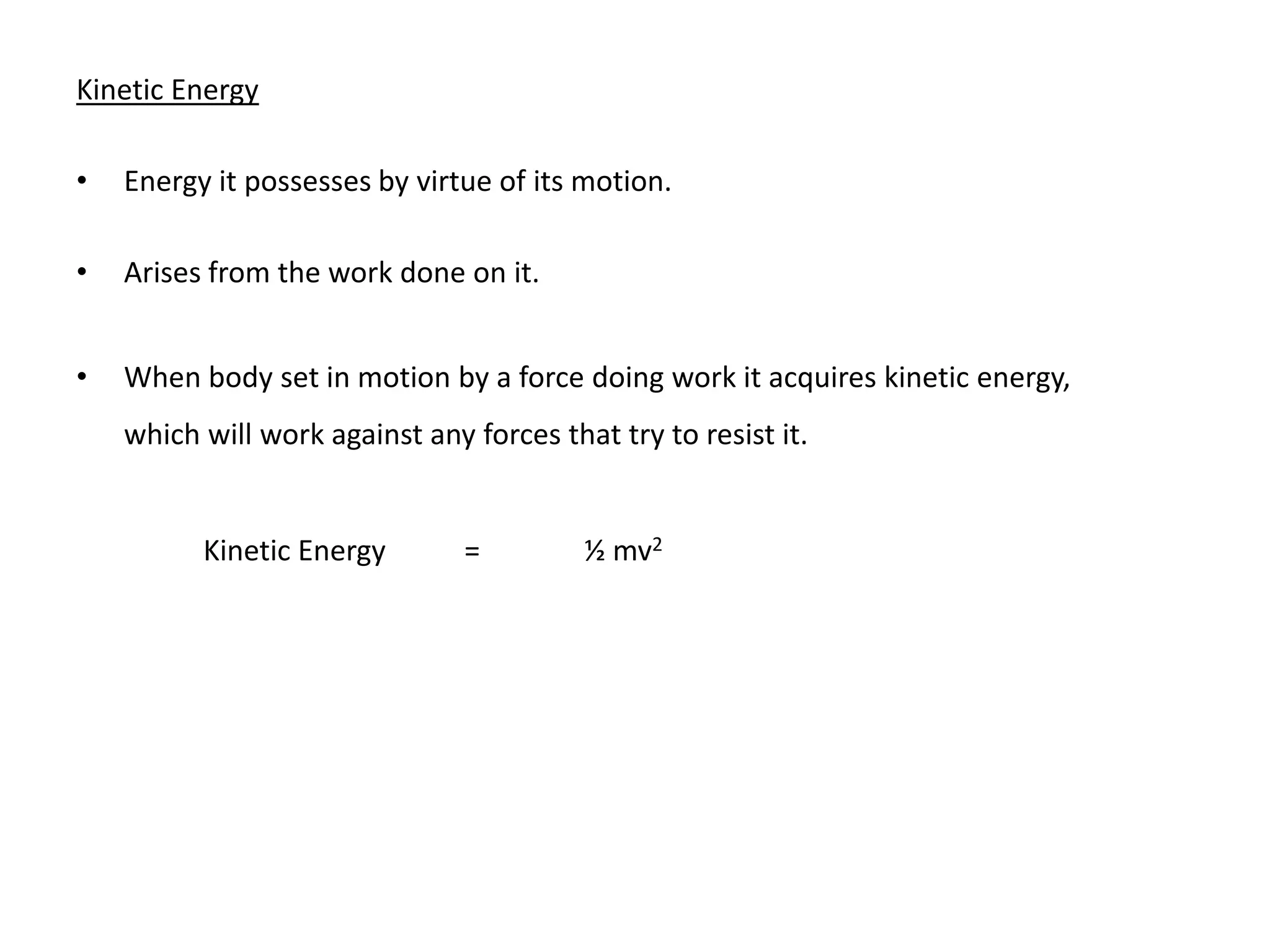 Kinetic Energy

•   Energy it possesses by virtue of its motion.

•   Arises from the work done on it.


•   When body set in motion by a force doing work it acquires kinetic energy,
    which will work against any forces that try to resist it.


          Kinetic Energy        =         ½ mv2
 