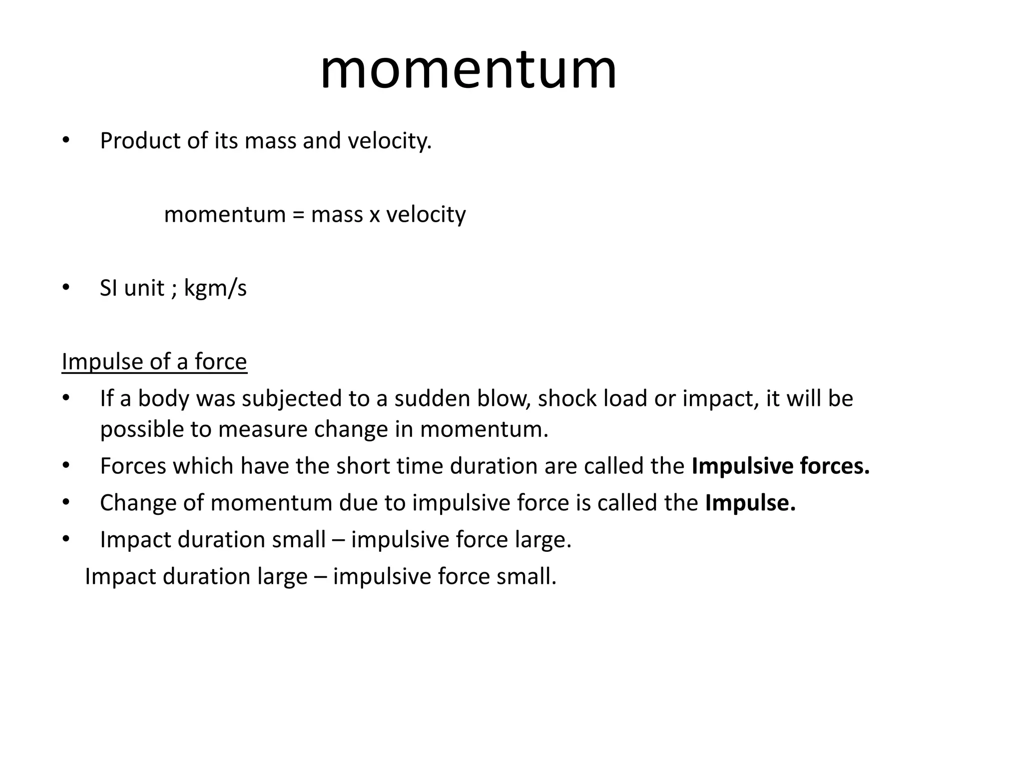 momentum
•   Product of its mass and velocity.

          momentum = mass x velocity

•   SI unit ; kgm/s

Impulse of a force
• If a body was subjected to a sudden blow, shock load or impact, it will be
   possible to measure change in momentum.
• Forces which have the short time duration are called the Impulsive forces.
• Change of momentum due to impulsive force is called the Impulse.
• Impact duration small – impulsive force large.
  Impact duration large – impulsive force small.
 