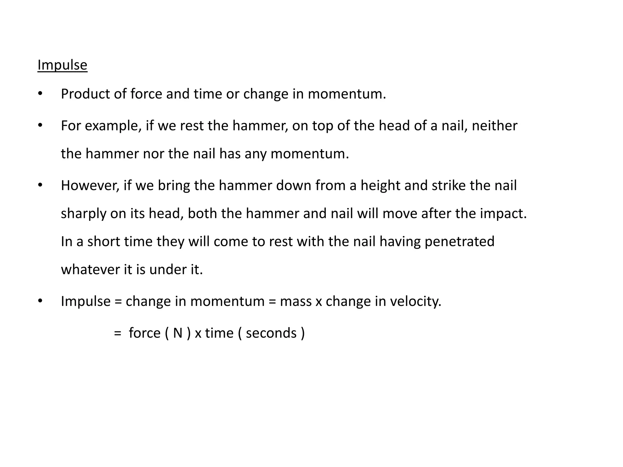 Impulse
•   Product of force and time or change in momentum.

•   For example, if we rest the hammer, on top of the head of a nail, neither
    the hammer nor the nail has any momentum.

•   However, if we bring the hammer down from a height and strike the nail
    sharply on its head, both the hammer and nail will move after the impact.
    In a short time they will come to rest with the nail having penetrated
    whatever it is under it.

•   Impulse = change in momentum = mass x change in velocity.

            = force ( N ) x time ( seconds )
 