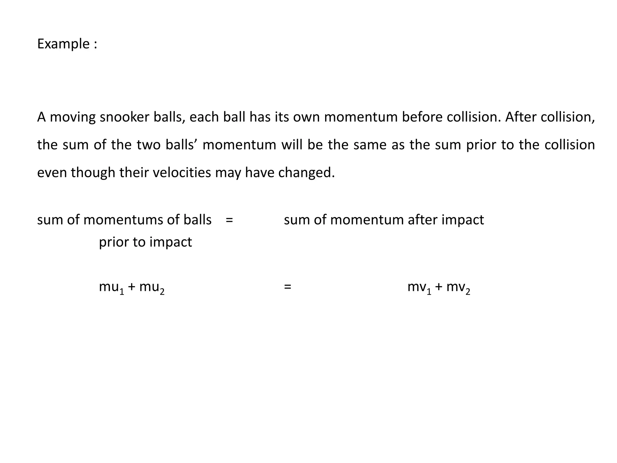 Example :



A moving snooker balls, each ball has its own momentum before collision. After collision,
the sum of the two balls’ momentum will be the same as the sum prior to the collision
even though their velocities may have changed.


sum of momentums of balls =            sum of momentum after impact
        prior to impact

            mu1 + mu2                  =                   mv1 + mv2
 