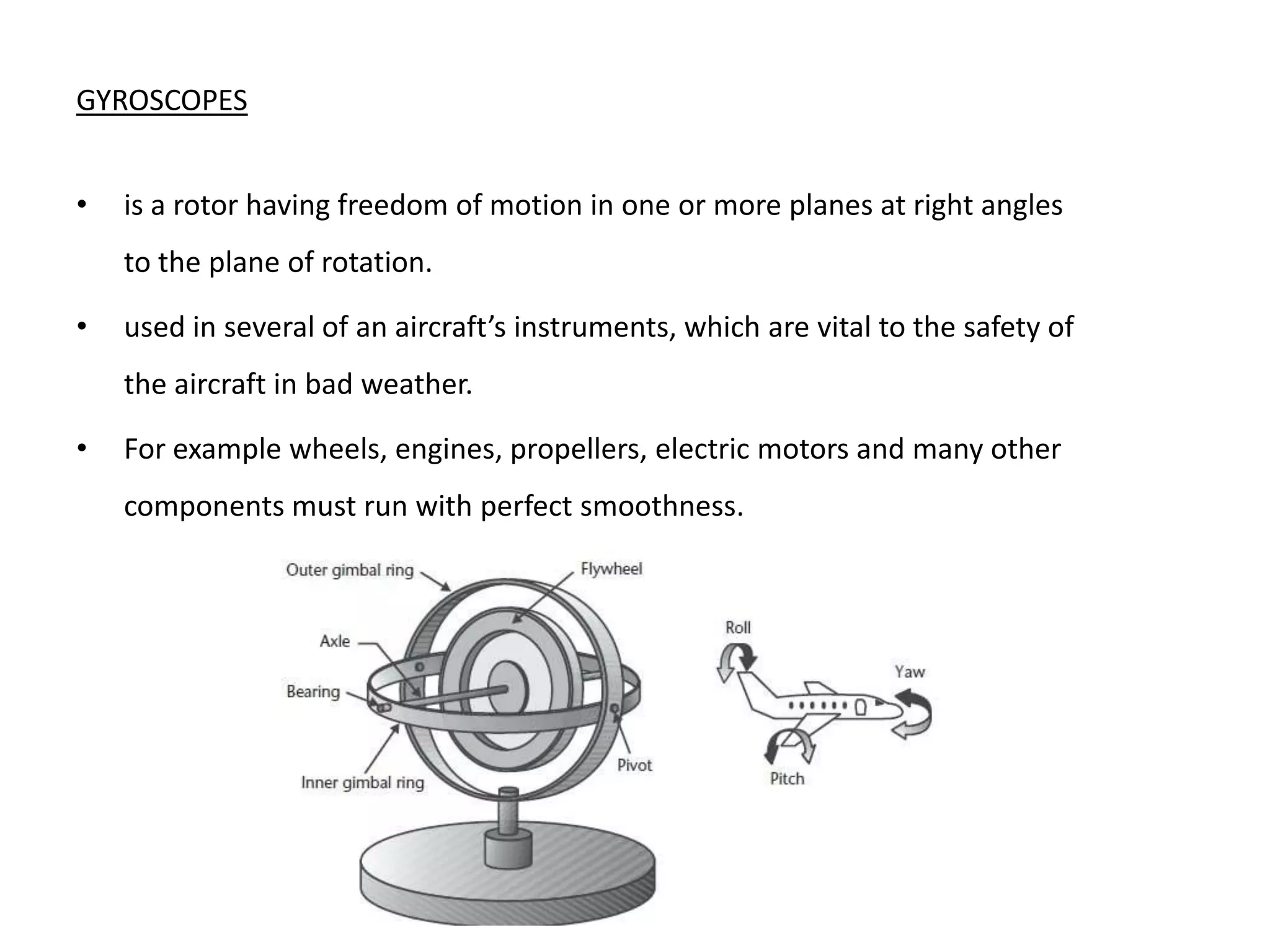 GYROSCOPES


•   is a rotor having freedom of motion in one or more planes at right angles
    to the plane of rotation.

•   used in several of an aircraft’s instruments, which are vital to the safety of
    the aircraft in bad weather.

•   For example wheels, engines, propellers, electric motors and many other
    components must run with perfect smoothness.
 