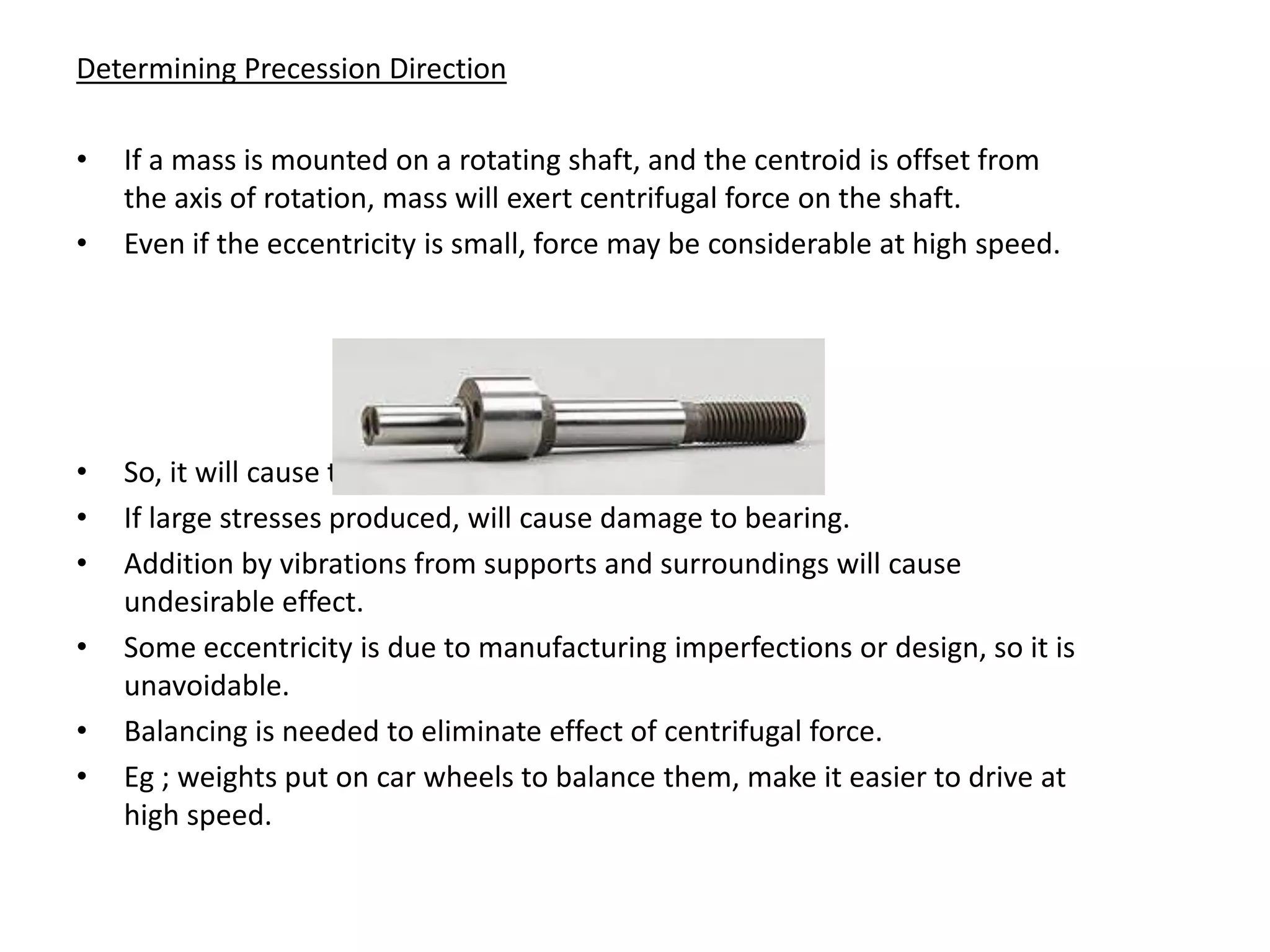 Determining Precession Direction

•   If a mass is mounted on a rotating shaft, and the centroid is offset from
    the axis of rotation, mass will exert centrifugal force on the shaft.
•   Even if the eccentricity is small, force may be considerable at high speed.




•   So, it will cause the shaft to bend.
•   If large stresses produced, will cause damage to bearing.
•   Addition by vibrations from supports and surroundings will cause
    undesirable effect.
•   Some eccentricity is due to manufacturing imperfections or design, so it is
    unavoidable.
•   Balancing is needed to eliminate effect of centrifugal force.
•   Eg ; weights put on car wheels to balance them, make it easier to drive at
    high speed.
 