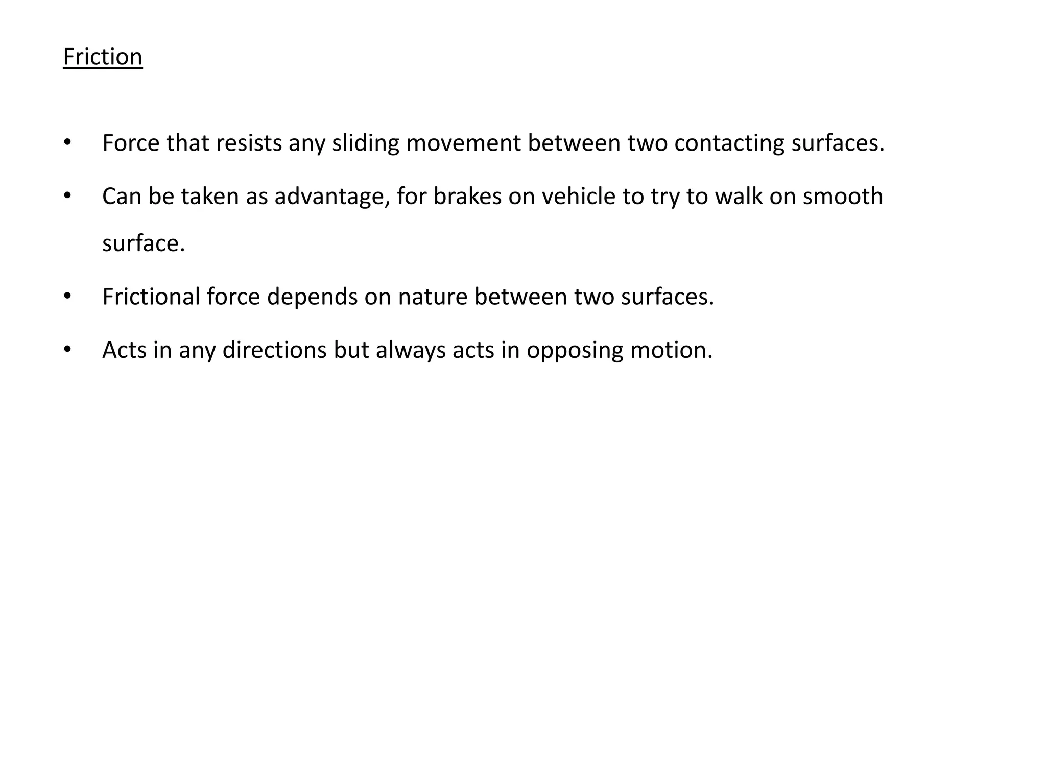 Friction


•   Force that resists any sliding movement between two contacting surfaces.

•   Can be taken as advantage, for brakes on vehicle to try to walk on smooth
    surface.

•   Frictional force depends on nature between two surfaces.

•   Acts in any directions but always acts in opposing motion.
 
