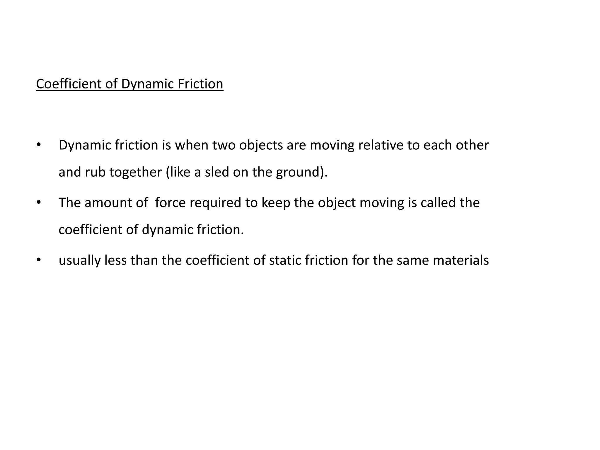 Coefficient of Dynamic Friction



•   Dynamic friction is when two objects are moving relative to each other
    and rub together (like a sled on the ground).

•   The amount of force required to keep the object moving is called the
    coefficient of dynamic friction.

•   usually less than the coefficient of static friction for the same materials
 