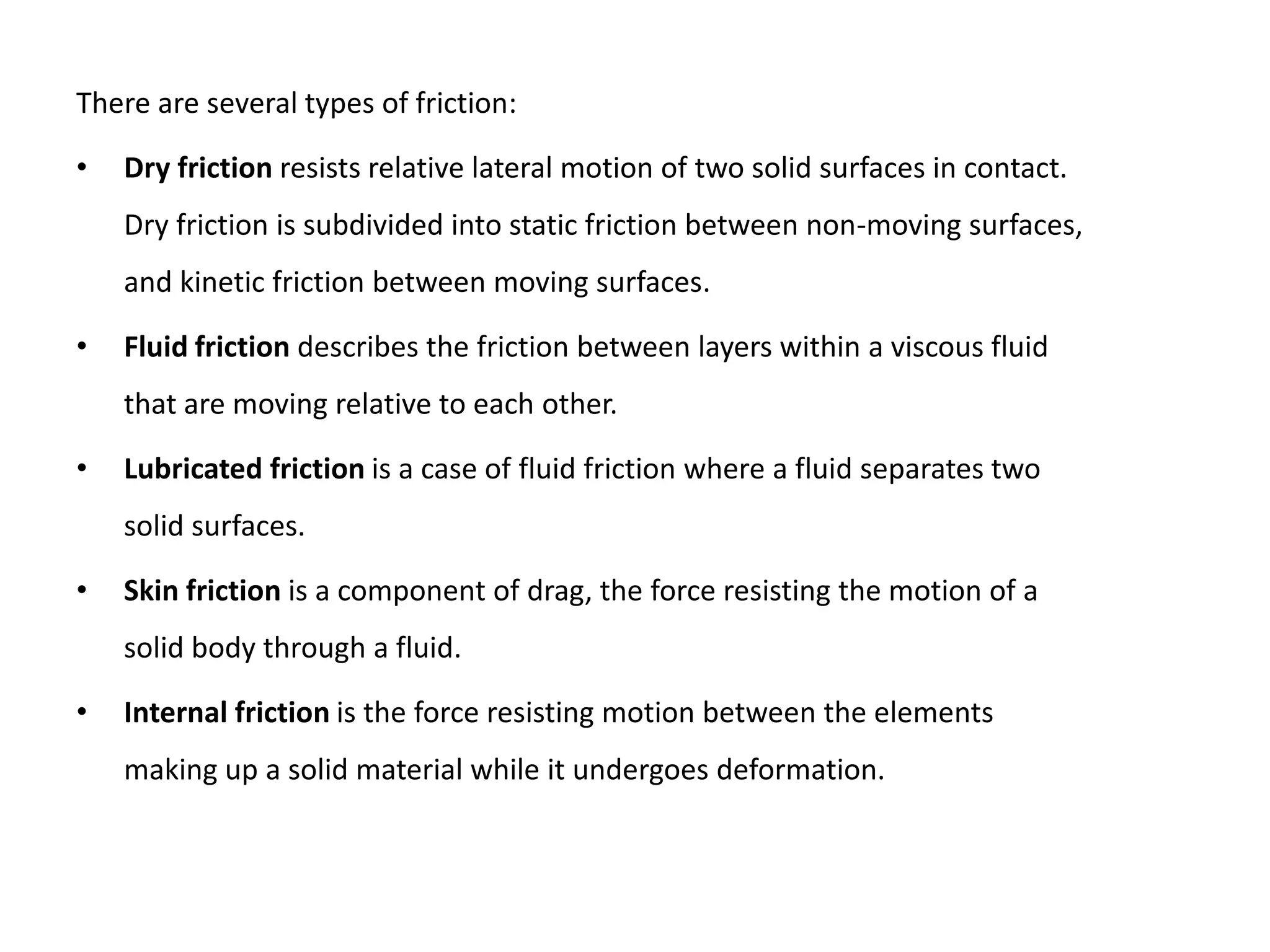 There are several types of friction:

•   Dry friction resists relative lateral motion of two solid surfaces in contact.
    Dry friction is subdivided into static friction between non-moving surfaces,
    and kinetic friction between moving surfaces.

•   Fluid friction describes the friction between layers within a viscous fluid
    that are moving relative to each other.

•   Lubricated friction is a case of fluid friction where a fluid separates two
    solid surfaces.

•   Skin friction is a component of drag, the force resisting the motion of a
    solid body through a fluid.

•   Internal friction is the force resisting motion between the elements
    making up a solid material while it undergoes deformation.
 