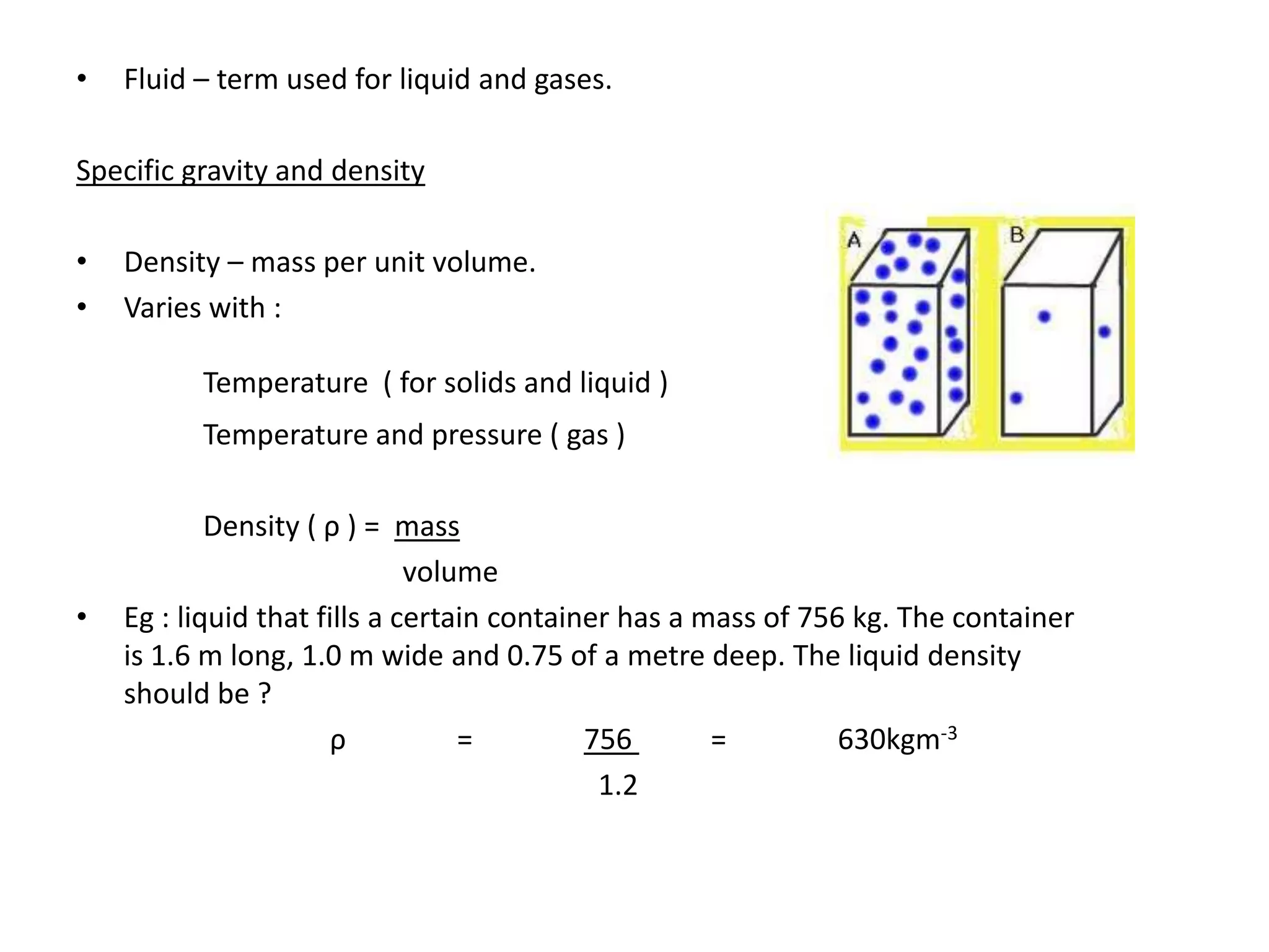 •   Fluid – term used for liquid and gases.

Specific gravity and density

•   Density – mass per unit volume.
•   Varies with :

          Temperature ( for solids and liquid )
          Temperature and pressure ( gas )

            Density ( ρ ) = mass
                              volume
•   Eg : liquid that fills a certain container has a mass of 756 kg. The container
    is 1.6 m long, 1.0 m wide and 0.75 of a metre deep. The liquid density
    should be ?
                       ρ          =         756       =         630kgm-3
                                             1.2
 