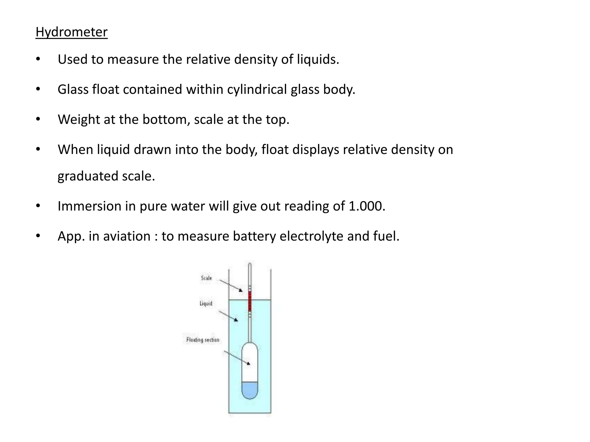 Hydrometer
•   Used to measure the relative density of liquids.

•   Glass float contained within cylindrical glass body.

•   Weight at the bottom, scale at the top.

•   When liquid drawn into the body, float displays relative density on
    graduated scale.

•   Immersion in pure water will give out reading of 1.000.

•   App. in aviation : to measure battery electrolyte and fuel.
 