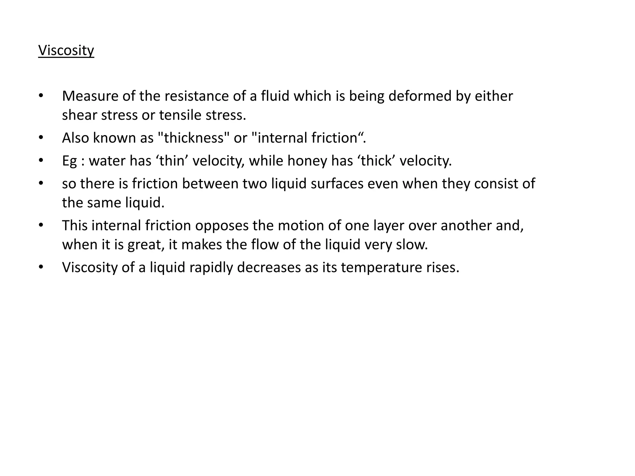 Viscosity

•   Measure of the resistance of a fluid which is being deformed by either
    shear stress or tensile stress.
•   Also known as "thickness" or "internal friction“.
•   Eg : water has ‘thin’ velocity, while honey has ‘thick’ velocity.
•   so there is friction between two liquid surfaces even when they consist of
    the same liquid.
•   This internal friction opposes the motion of one layer over another and,
    when it is great, it makes the flow of the liquid very slow.
•   Viscosity of a liquid rapidly decreases as its temperature rises.
 