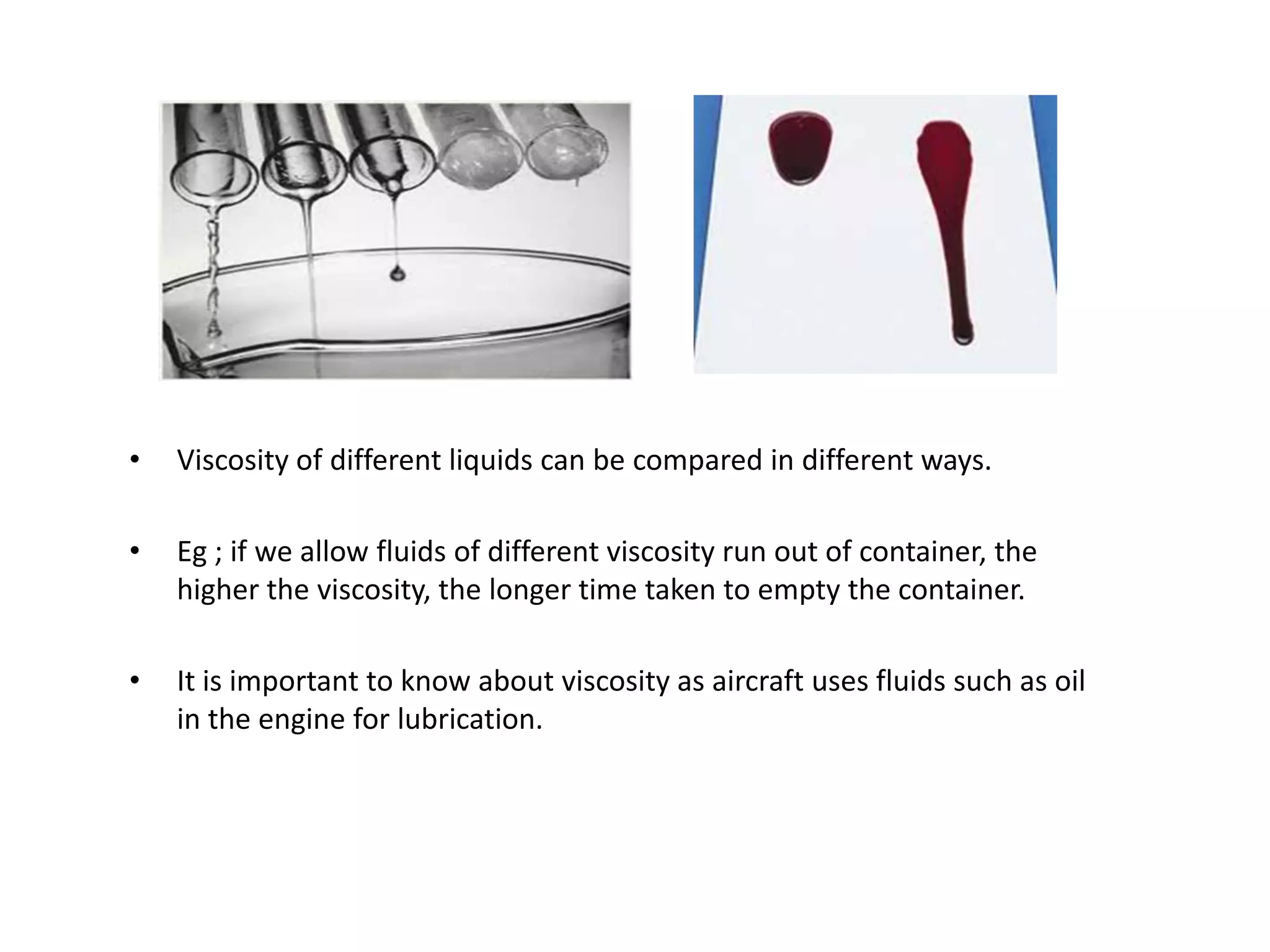 •   Viscosity of different liquids can be compared in different ways.

•   Eg ; if we allow fluids of different viscosity run out of container, the
    higher the viscosity, the longer time taken to empty the container.

•   It is important to know about viscosity as aircraft uses fluids such as oil
    in the engine for lubrication.
 