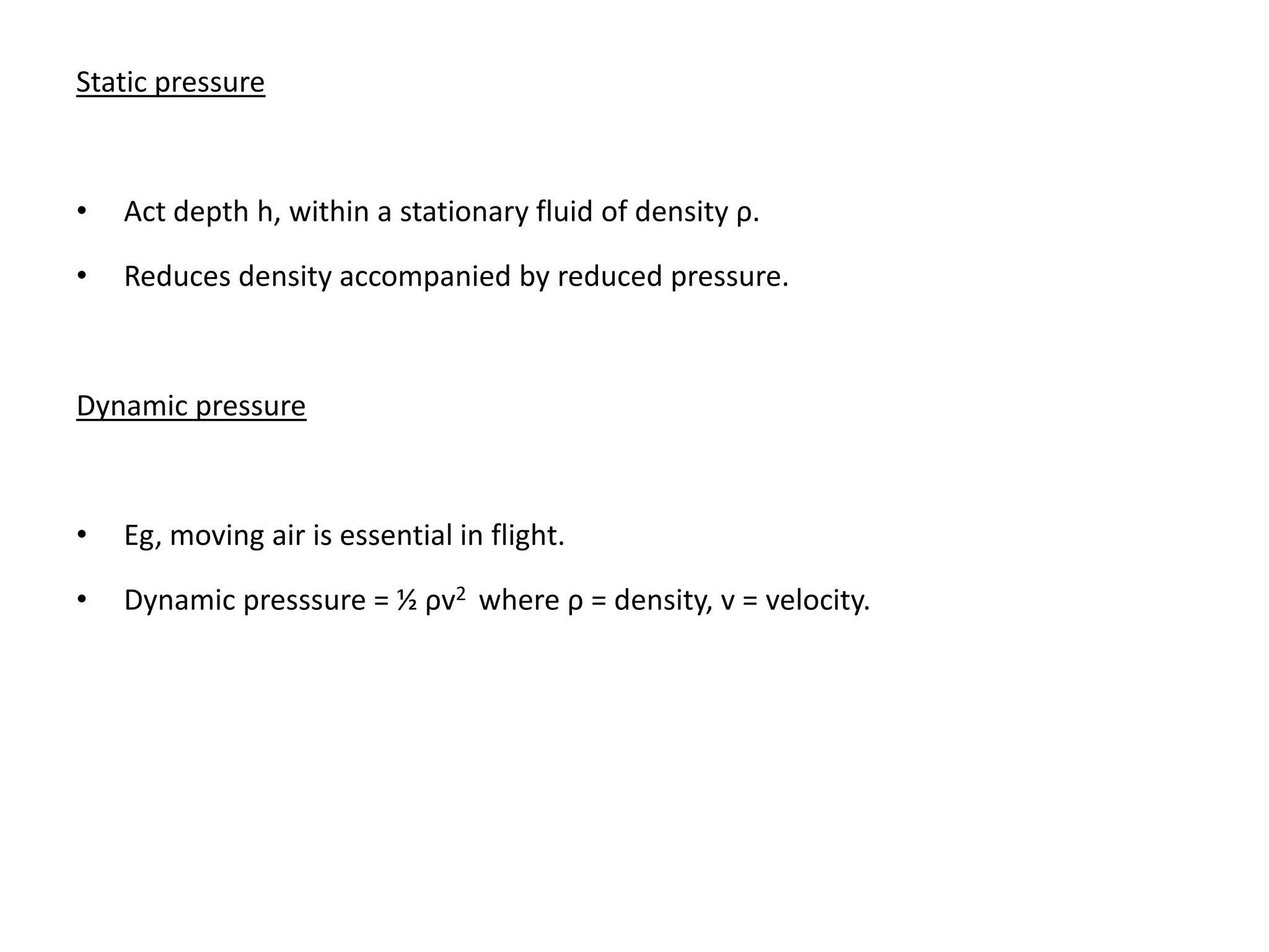 Static pressure



•   Act depth h, within a stationary fluid of density ρ.

•   Reduces density accompanied by reduced pressure.



Dynamic pressure



•   Eg, moving air is essential in flight.

•   Dynamic presssure = ½ ρv2 where ρ = density, v = velocity.
 