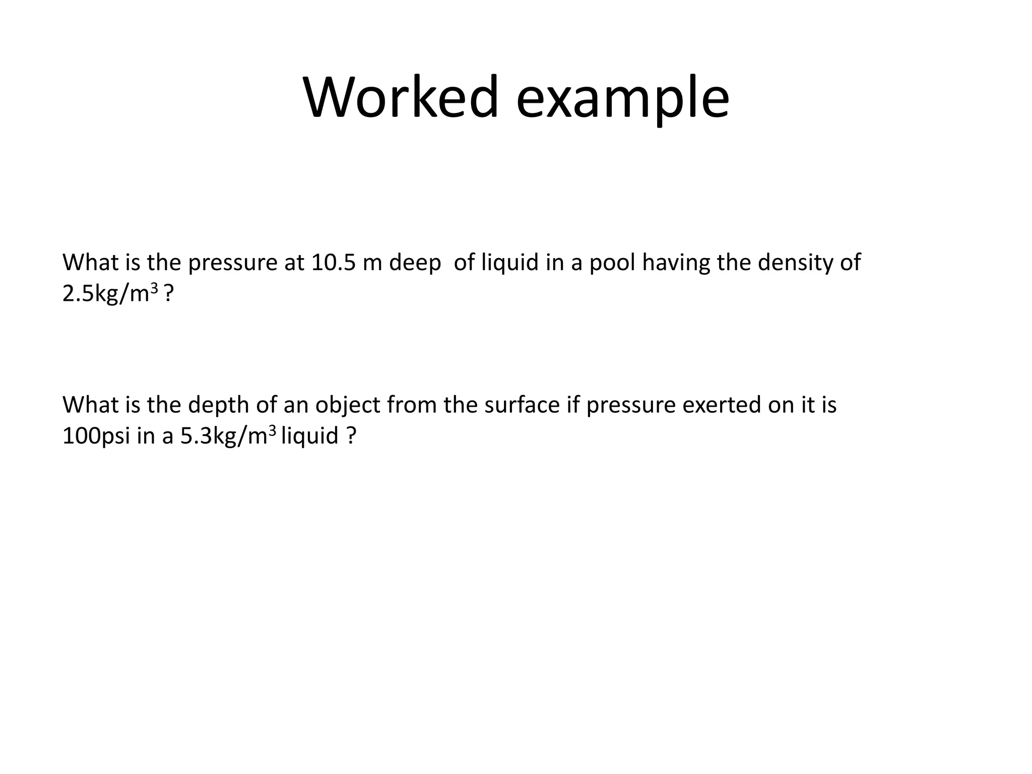 Worked example

What is the pressure at 10.5 m deep of liquid in a pool having the density of
2.5kg/m3 ?



What is the depth of an object from the surface if pressure exerted on it is
100psi in a 5.3kg/m3 liquid ?
 