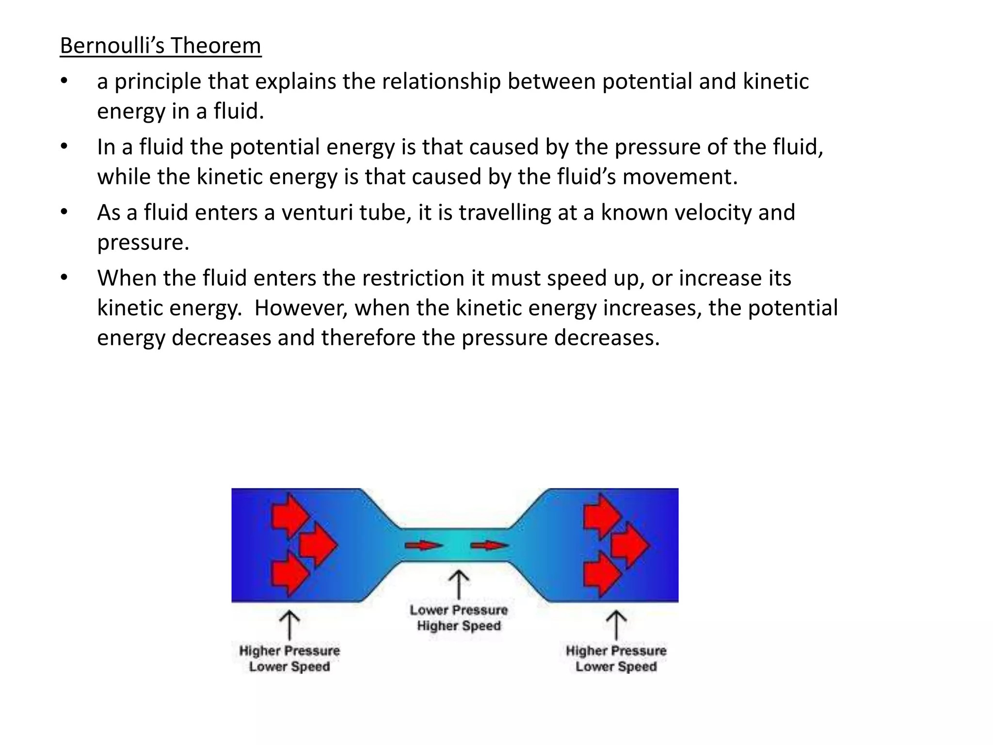 Bernoulli’s Theorem
• a principle that explains the relationship between potential and kinetic
   energy in a fluid.
• In a fluid the potential energy is that caused by the pressure of the fluid,
   while the kinetic energy is that caused by the fluid’s movement.
• As a fluid enters a venturi tube, it is travelling at a known velocity and
   pressure.
• When the fluid enters the restriction it must speed up, or increase its
   kinetic energy. However, when the kinetic energy increases, the potential
   energy decreases and therefore the pressure decreases.
 