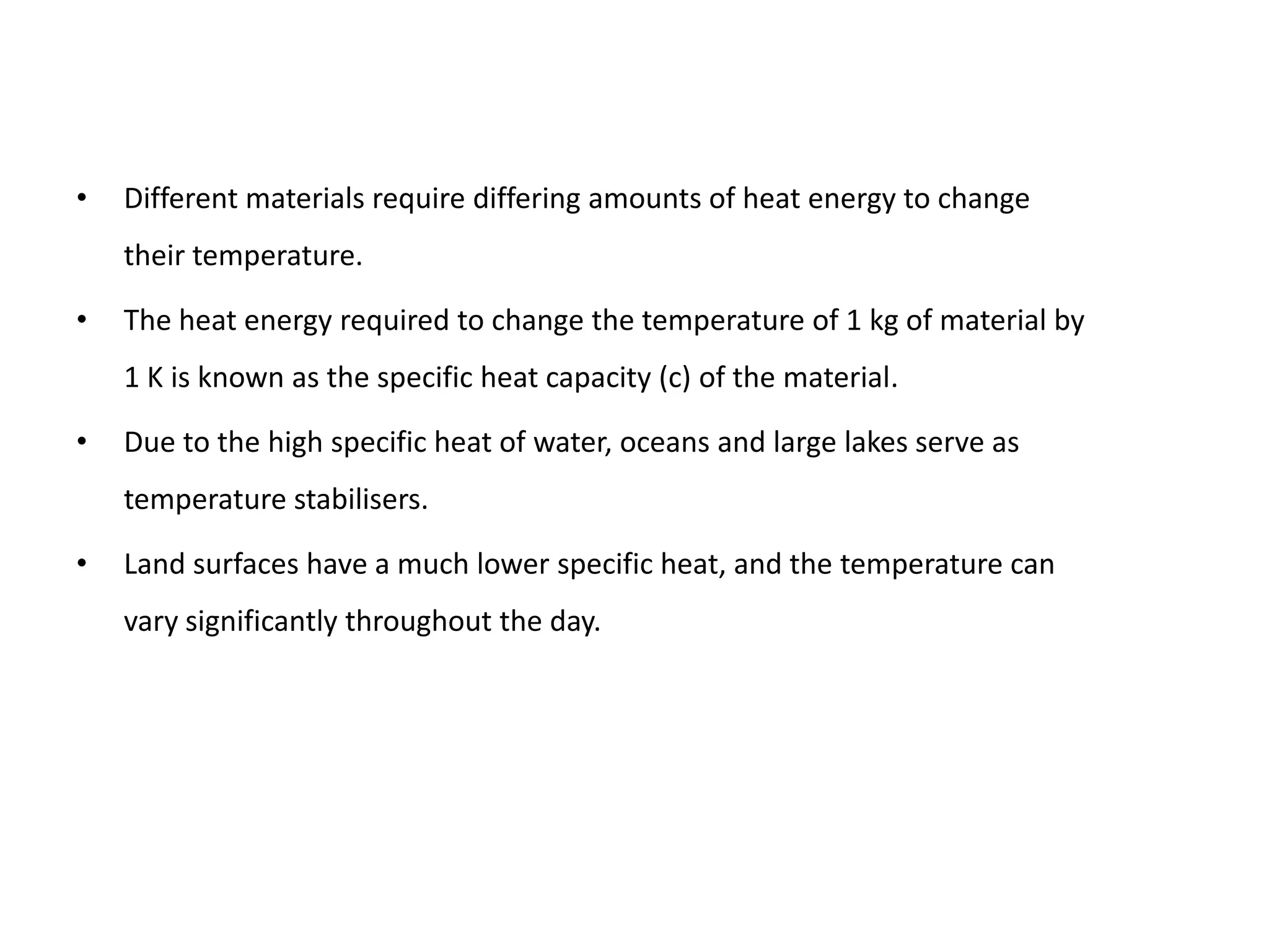 •   Different materials require differing amounts of heat energy to change
    their temperature.

•   The heat energy required to change the temperature of 1 kg of material by
    1 K is known as the specific heat capacity (c) of the material.

•   Due to the high specific heat of water, oceans and large lakes serve as
    temperature stabilisers.

•   Land surfaces have a much lower specific heat, and the temperature can
    vary significantly throughout the day.
 