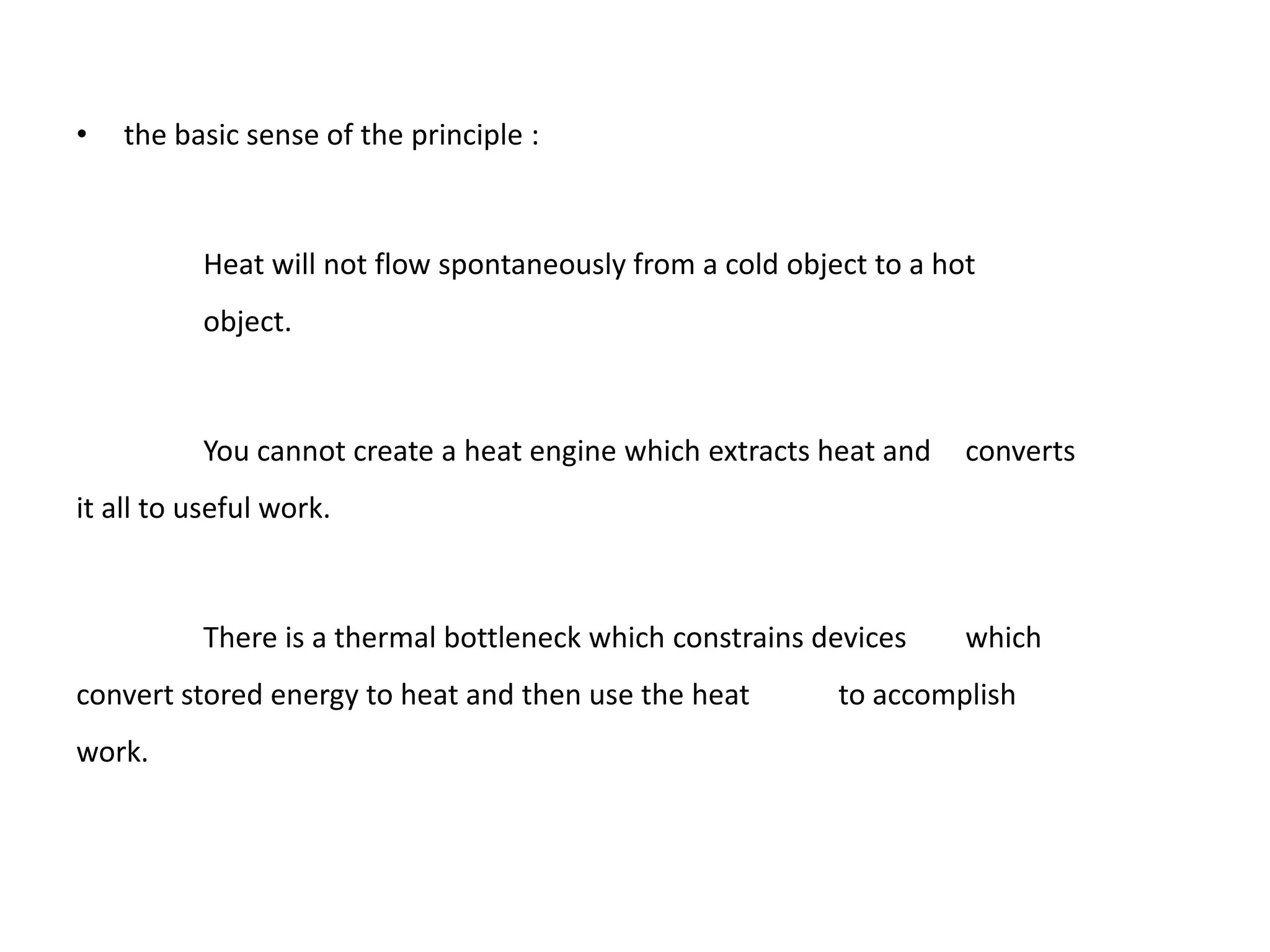•   the basic sense of the principle :



          Heat will not flow spontaneously from a cold object to a hot
          object.



          You cannot create a heat engine which extracts heat and    converts
it all to useful work.



          There is a thermal bottleneck which constrains devices     which
convert stored energy to heat and then use the heat        to accomplish
work.
 