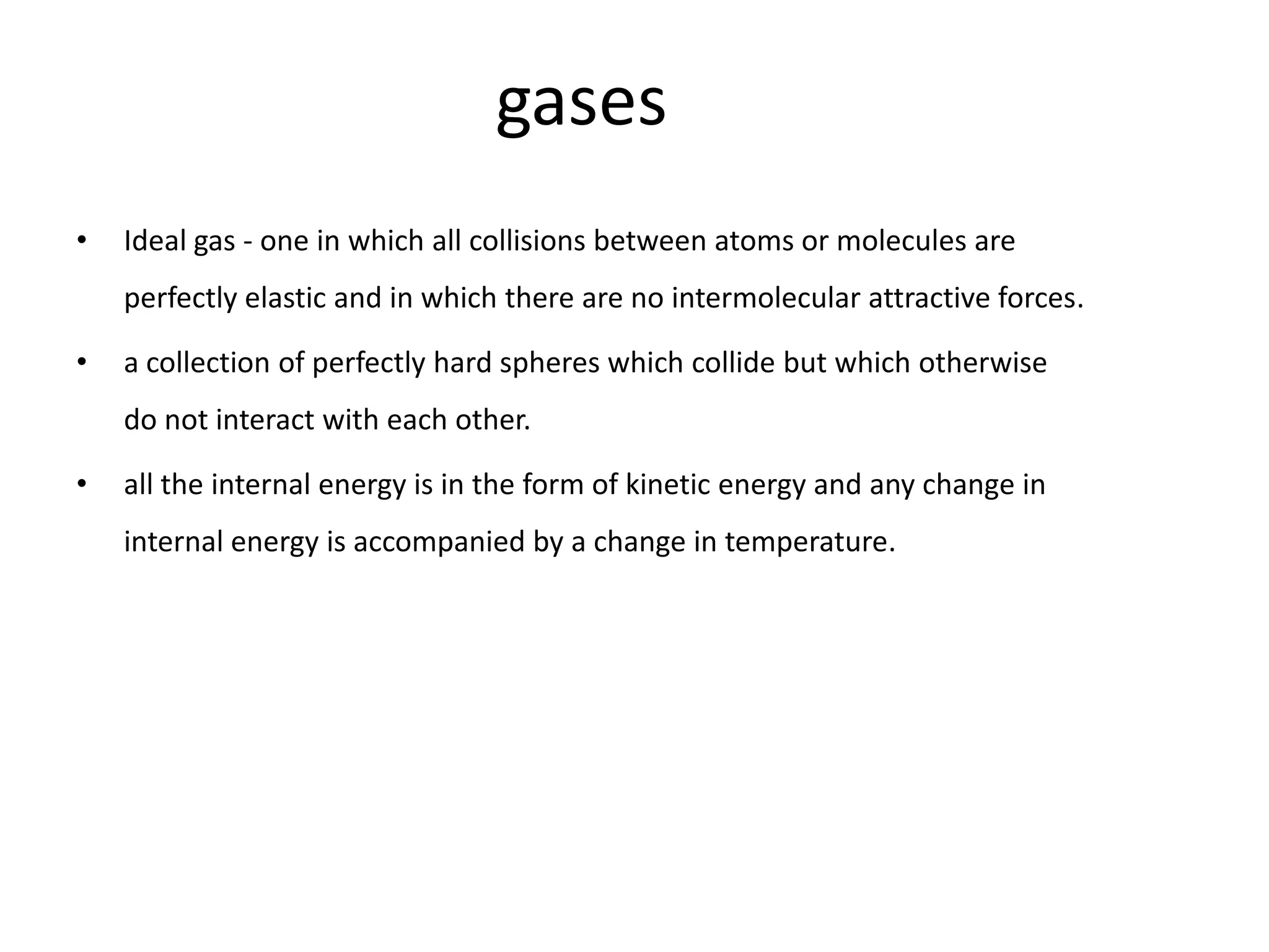 gases
•   Ideal gas - one in which all collisions between atoms or molecules are
    perfectly elastic and in which there are no intermolecular attractive forces.

•   a collection of perfectly hard spheres which collide but which otherwise
    do not interact with each other.

•   all the internal energy is in the form of kinetic energy and any change in
    internal energy is accompanied by a change in temperature.
 