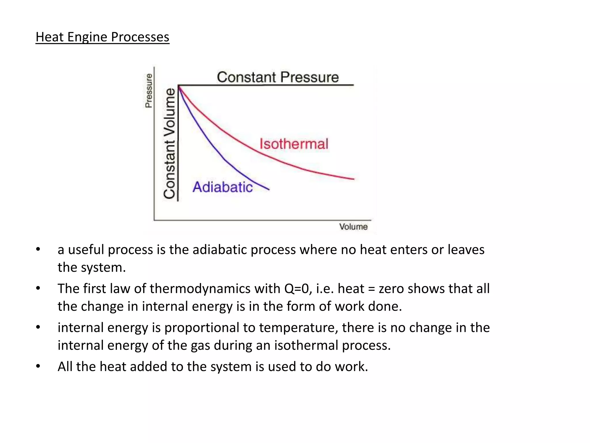 Heat Engine Processes




•   a useful process is the adiabatic process where no heat enters or leaves
    the system.
•   The first law of thermodynamics with Q=0, i.e. heat = zero shows that all
    the change in internal energy is in the form of work done.
•   internal energy is proportional to temperature, there is no change in the
    internal energy of the gas during an isothermal process.
•   All the heat added to the system is used to do work.
 