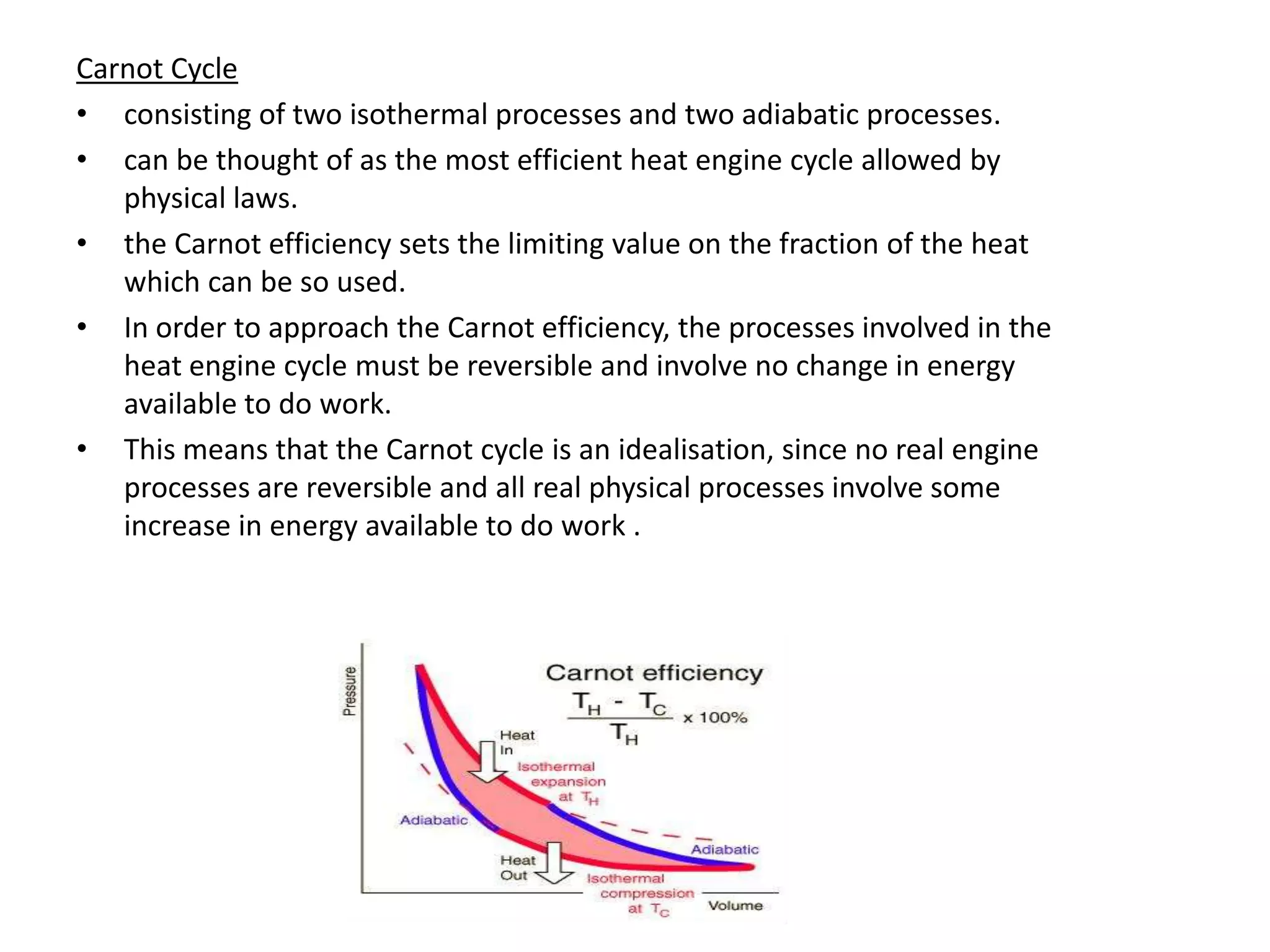 Carnot Cycle
• consisting of two isothermal processes and two adiabatic processes.
• can be thought of as the most efficient heat engine cycle allowed by
   physical laws.
• the Carnot efficiency sets the limiting value on the fraction of the heat
   which can be so used.
• In order to approach the Carnot efficiency, the processes involved in the
   heat engine cycle must be reversible and involve no change in energy
   available to do work.
• This means that the Carnot cycle is an idealisation, since no real engine
   processes are reversible and all real physical processes involve some
   increase in energy available to do work .
 