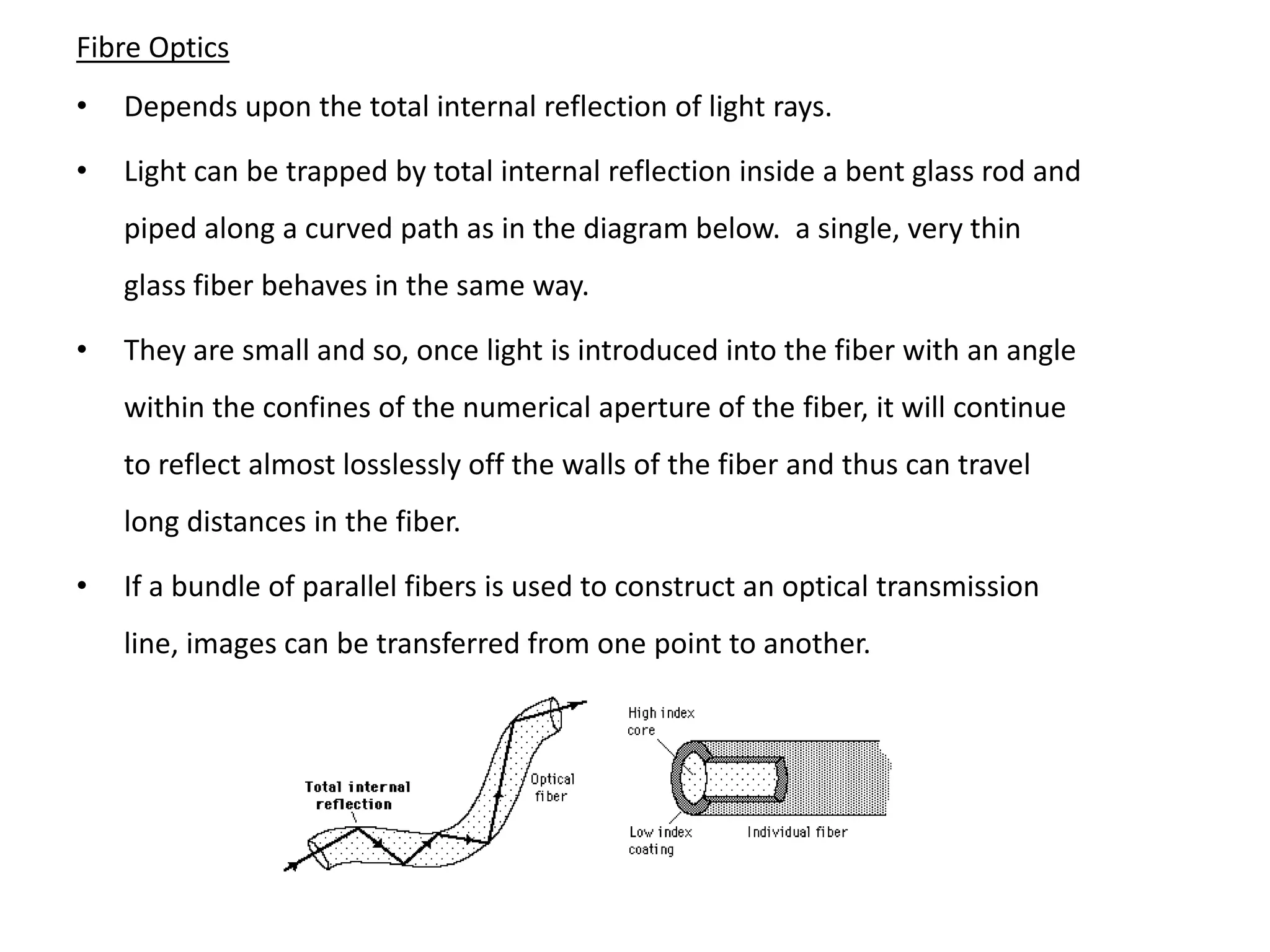 Fibre Optics
•   Depends upon the total internal reflection of light rays.

•   Light can be trapped by total internal reflection inside a bent glass rod and
    piped along a curved path as in the diagram below. a single, very thin
    glass fiber behaves in the same way.

•   They are small and so, once light is introduced into the fiber with an angle
    within the confines of the numerical aperture of the fiber, it will continue
    to reflect almost losslessly off the walls of the fiber and thus can travel
    long distances in the fiber.

•   If a bundle of parallel fibers is used to construct an optical transmission
    line, images can be transferred from one point to another.
 