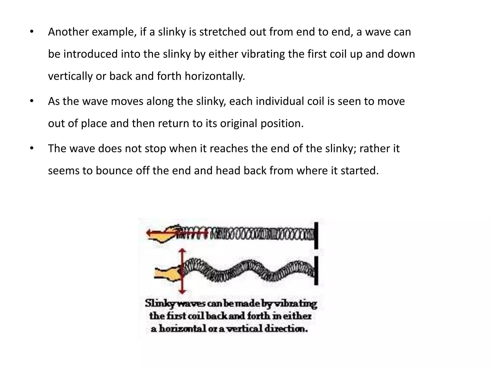 •   Another example, if a slinky is stretched out from end to end, a wave can
    be introduced into the slinky by either vibrating the first coil up and down
    vertically or back and forth horizontally.

•   As the wave moves along the slinky, each individual coil is seen to move
    out of place and then return to its original position.

•   The wave does not stop when it reaches the end of the slinky; rather it
    seems to bounce off the end and head back from where it started.
 