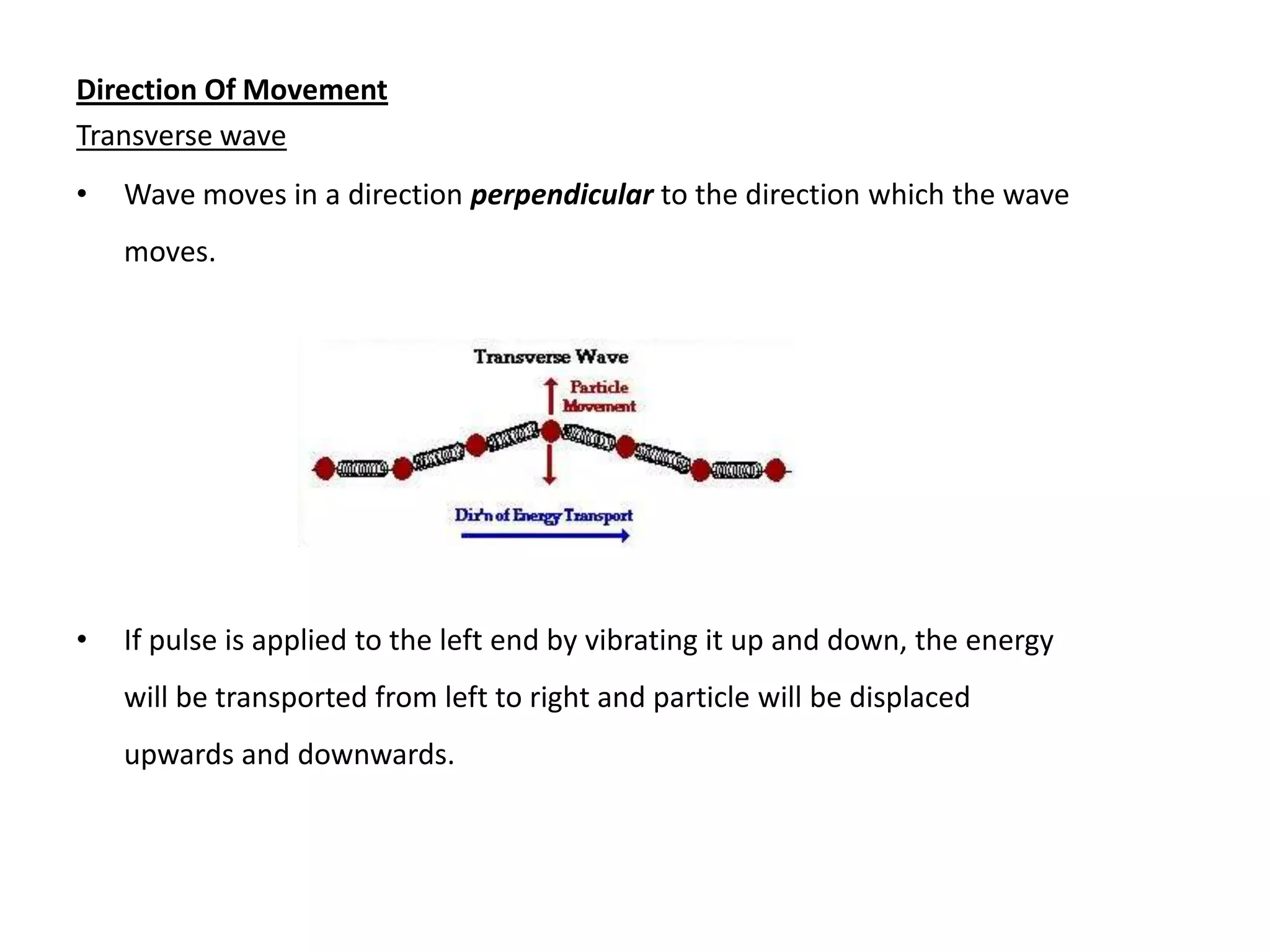 Direction Of Movement
Transverse wave
•   Wave moves in a direction perpendicular to the direction which the wave
    moves.




•   If pulse is applied to the left end by vibrating it up and down, the energy
    will be transported from left to right and particle will be displaced
    upwards and downwards.
 