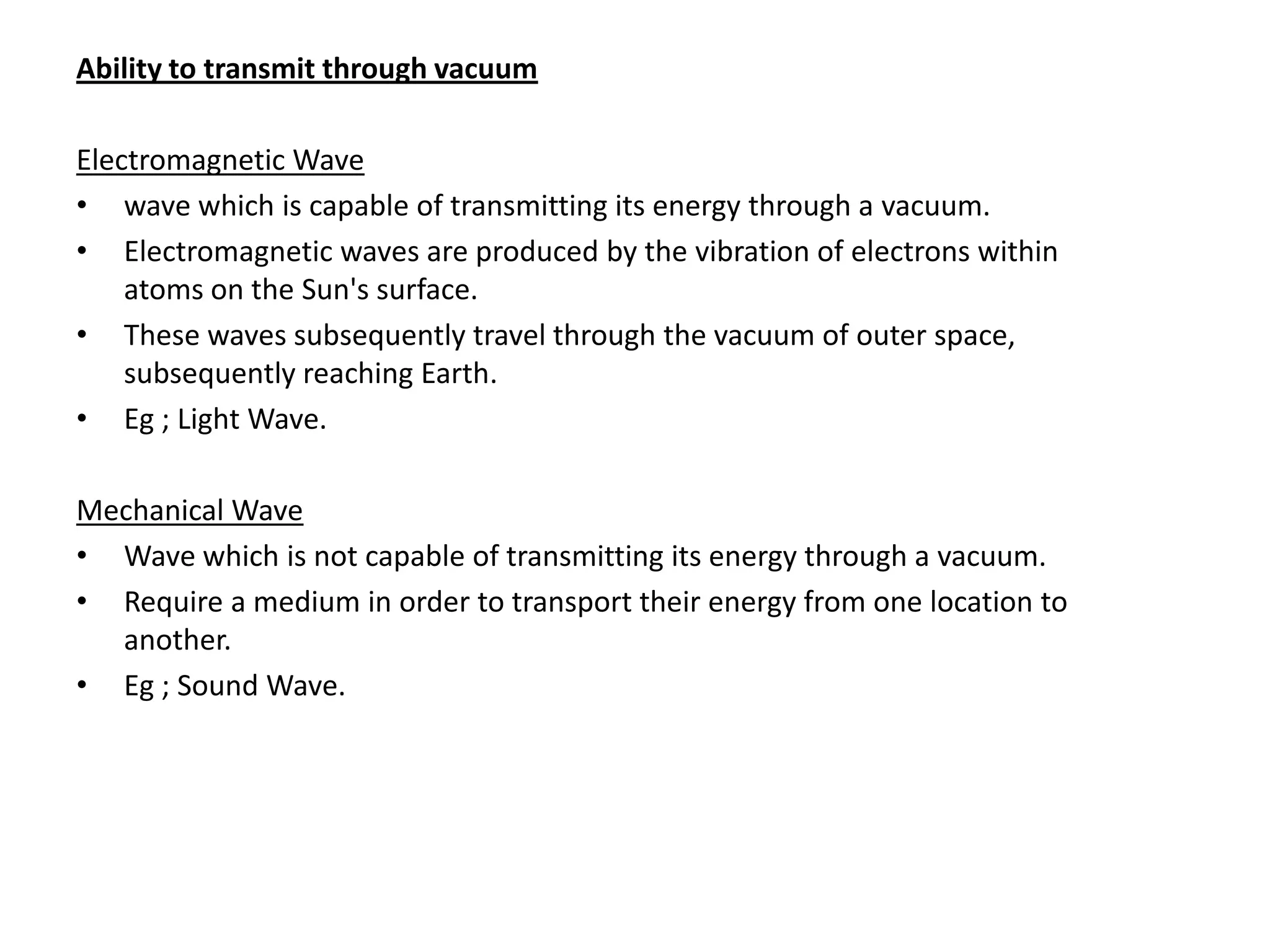 Ability to transmit through vacuum

Electromagnetic Wave
• wave which is capable of transmitting its energy through a vacuum.
• Electromagnetic waves are produced by the vibration of electrons within
    atoms on the Sun's surface.
• These waves subsequently travel through the vacuum of outer space,
    subsequently reaching Earth.
• Eg ; Light Wave.

Mechanical Wave
• Wave which is not capable of transmitting its energy through a vacuum.
• Require a medium in order to transport their energy from one location to
  another.
• Eg ; Sound Wave.
 