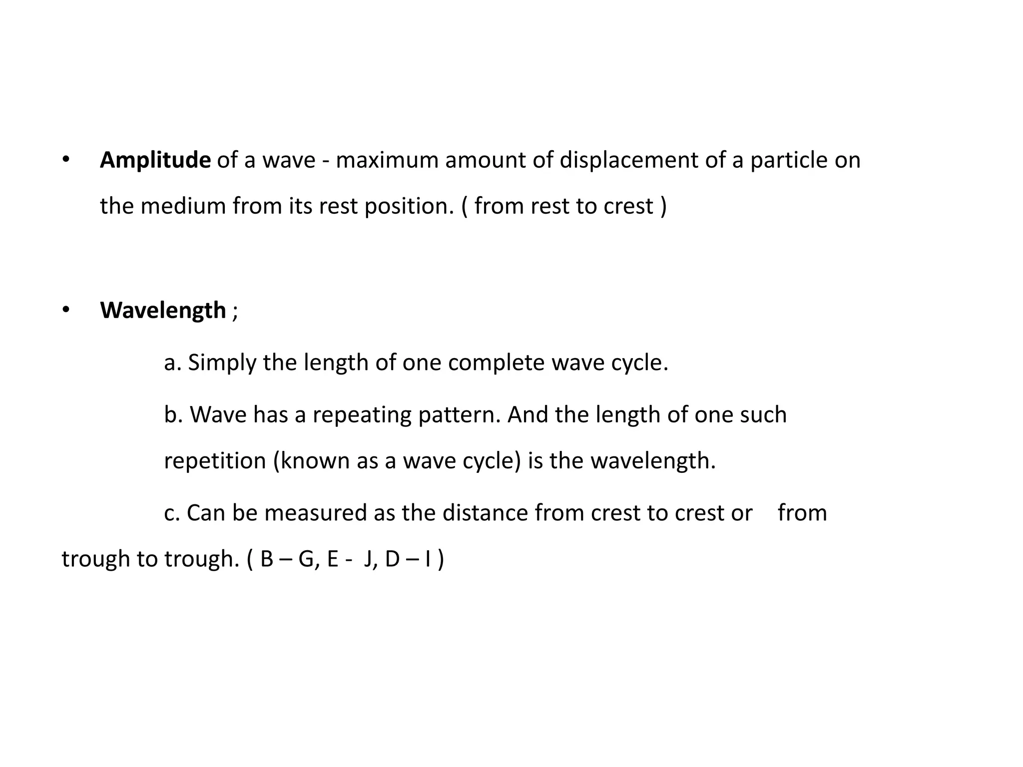 •   Amplitude of a wave - maximum amount of displacement of a particle on
    the medium from its rest position. ( from rest to crest )



•   Wavelength ;

          a. Simply the length of one complete wave cycle.

          b. Wave has a repeating pattern. And the length of one such
          repetition (known as a wave cycle) is the wavelength.

          c. Can be measured as the distance from crest to crest or from
trough to trough. ( B – G, E - J, D – I )
 