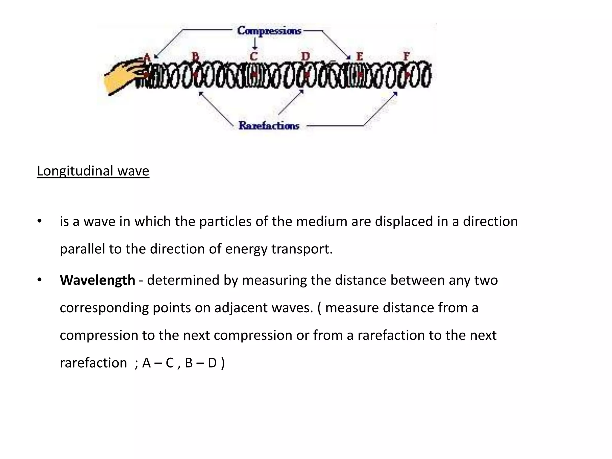 Longitudinal wave


•   is a wave in which the particles of the medium are displaced in a direction
    parallel to the direction of energy transport.

•   Wavelength - determined by measuring the distance between any two
    corresponding points on adjacent waves. ( measure distance from a
    compression to the next compression or from a rarefaction to the next
    rarefaction ; A – C , B – D )
 