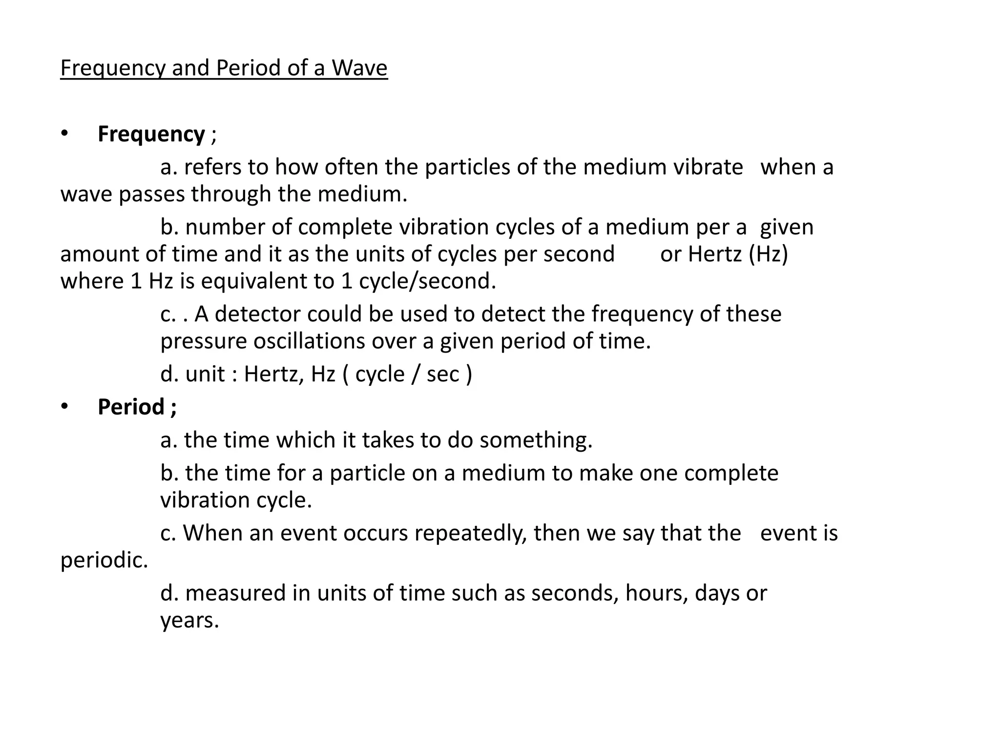 Frequency and Period of a Wave

•   Frequency ;
          a. refers to how often the particles of the medium vibrate when a
wave passes through the medium.
          b. number of complete vibration cycles of a medium per a given
amount of time and it as the units of cycles per second      or Hertz (Hz)
where 1 Hz is equivalent to 1 cycle/second.
          c. . A detector could be used to detect the frequency of these
          pressure oscillations over a given period of time.
          d. unit : Hertz, Hz ( cycle / sec )
• Period ;
          a. the time which it takes to do something.
          b. the time for a particle on a medium to make one complete
          vibration cycle.
          c. When an event occurs repeatedly, then we say that the event is
periodic.
          d. measured in units of time such as seconds, hours, days or
          years.
 