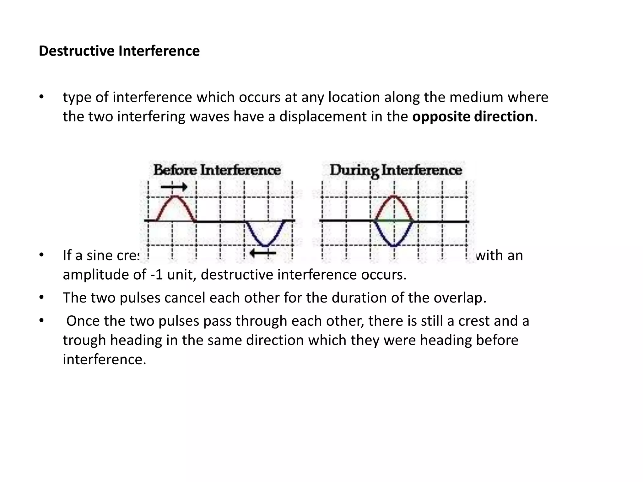 Destructive Interference

•   type of interference which occurs at any location along the medium where
    the two interfering waves have a displacement in the opposite direction.




•   If a sine crest with an amplitude of +1 unit meets a sine trough with an
    amplitude of -1 unit, destructive interference occurs.
•   The two pulses cancel each other for the duration of the overlap.
•    Once the two pulses pass through each other, there is still a crest and a
    trough heading in the same direction which they were heading before
    interference.
 