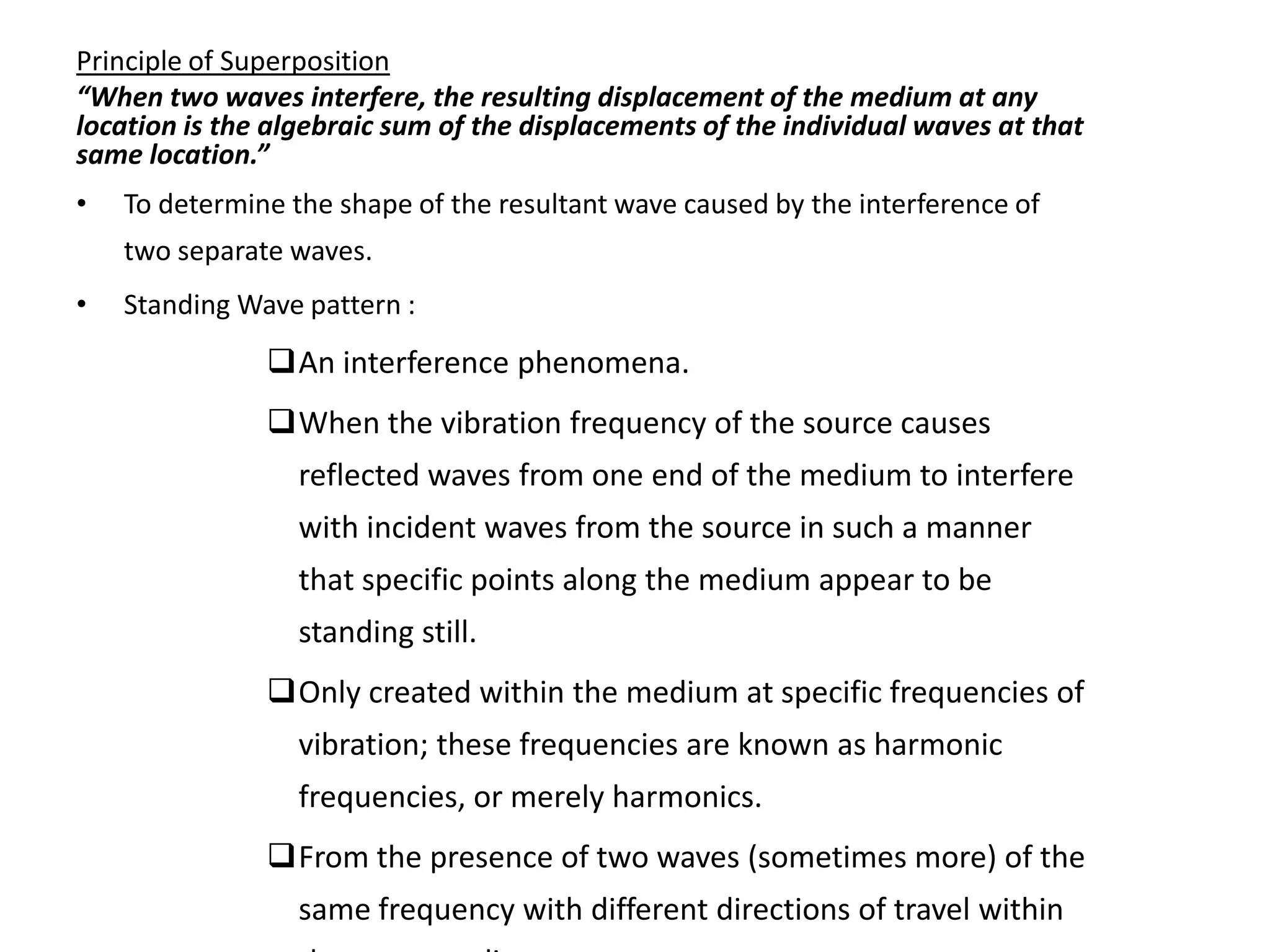 Principle of Superposition
“When two waves interfere, the resulting displacement of the medium at any
location is the algebraic sum of the displacements of the individual waves at that
same location.”
•   To determine the shape of the resultant wave caused by the interference of
    two separate waves.
•   Standing Wave pattern :
               An interference phenomena.
               When the vibration frequency of the source causes
                  reflected waves from one end of the medium to interfere
                  with incident waves from the source in such a manner
                  that specific points along the medium appear to be
                  standing still.
               Only created within the medium at specific frequencies of
                  vibration; these frequencies are known as harmonic
                  frequencies, or merely harmonics.
               From the presence of two waves (sometimes more) of the
                  same frequency with different directions of travel within
 