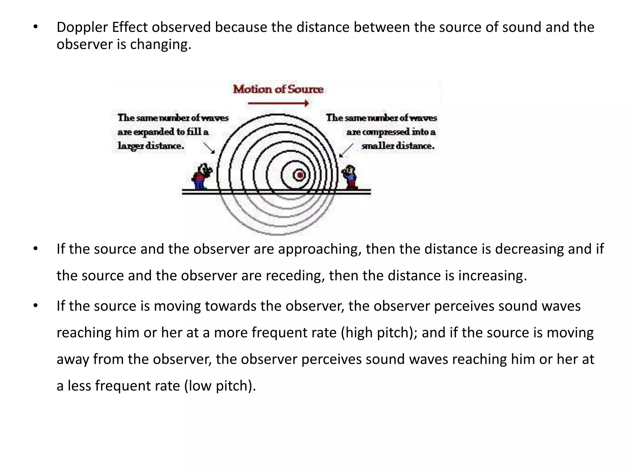•   Doppler Effect observed because the distance between the source of sound and the
    observer is changing.




•   If the source and the observer are approaching, then the distance is decreasing and if
    the source and the observer are receding, then the distance is increasing.
•   If the source is moving towards the observer, the observer perceives sound waves
    reaching him or her at a more frequent rate (high pitch); and if the source is moving
    away from the observer, the observer perceives sound waves reaching him or her at
    a less frequent rate (low pitch).
 