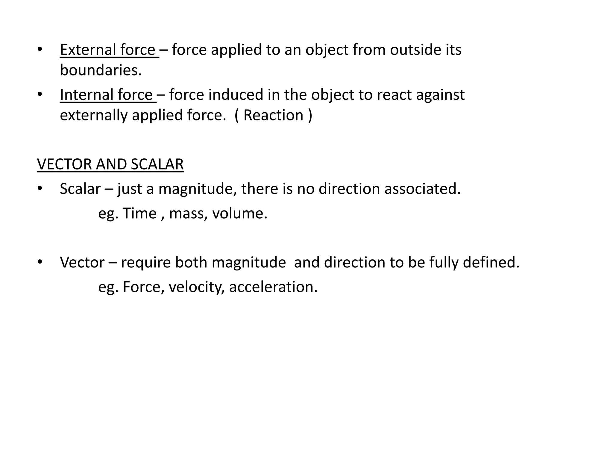• External force – force applied to an object from outside its
  boundaries.
• Internal force – force induced in the object to react against
  externally applied force. ( Reaction )

VECTOR AND SCALAR
• Scalar – just a magnitude, there is no direction associated.
        eg. Time , mass, volume.

• Vector – require both magnitude and direction to be fully defined.
       eg. Force, velocity, acceleration.
 