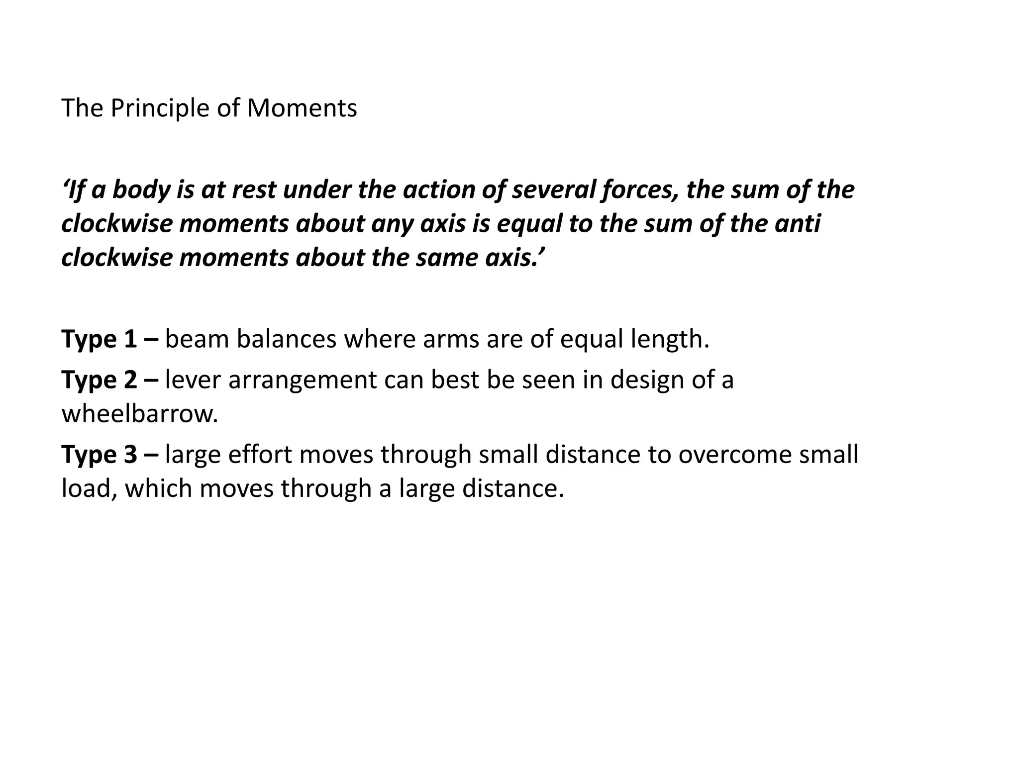 The Principle of Moments

‘If a body is at rest under the action of several forces, the sum of the
clockwise moments about any axis is equal to the sum of the anti
clockwise moments about the same axis.’

Type 1 – beam balances where arms are of equal length.
Type 2 – lever arrangement can best be seen in design of a
wheelbarrow.
Type 3 – large effort moves through small distance to overcome small
load, which moves through a large distance.
 