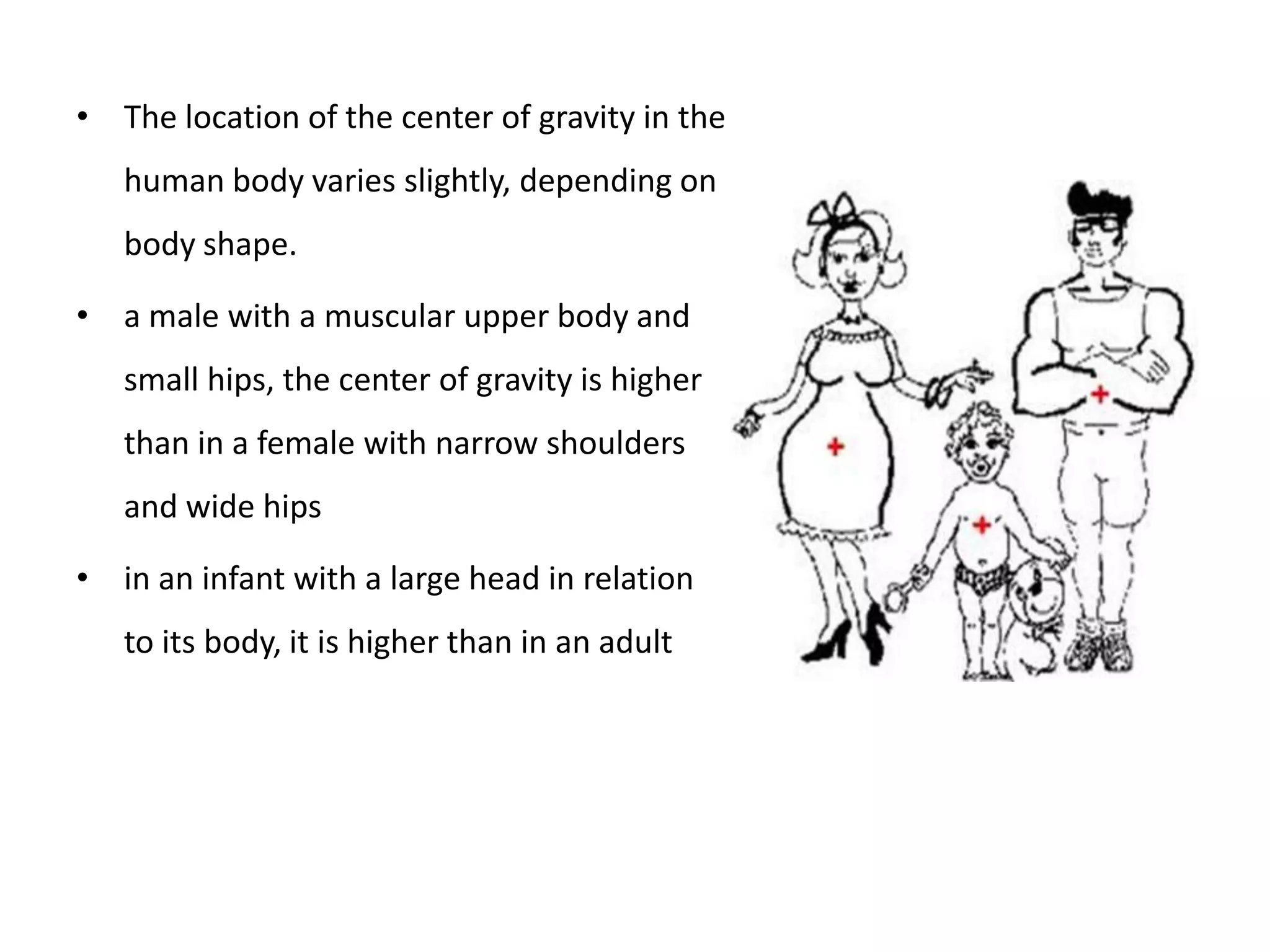 • The location of the center of gravity in the
   human body varies slightly, depending on
   body shape.

• a male with a muscular upper body and
   small hips, the center of gravity is higher
   than in a female with narrow shoulders
   and wide hips

• in an infant with a large head in relation
   to its body, it is higher than in an adult
 