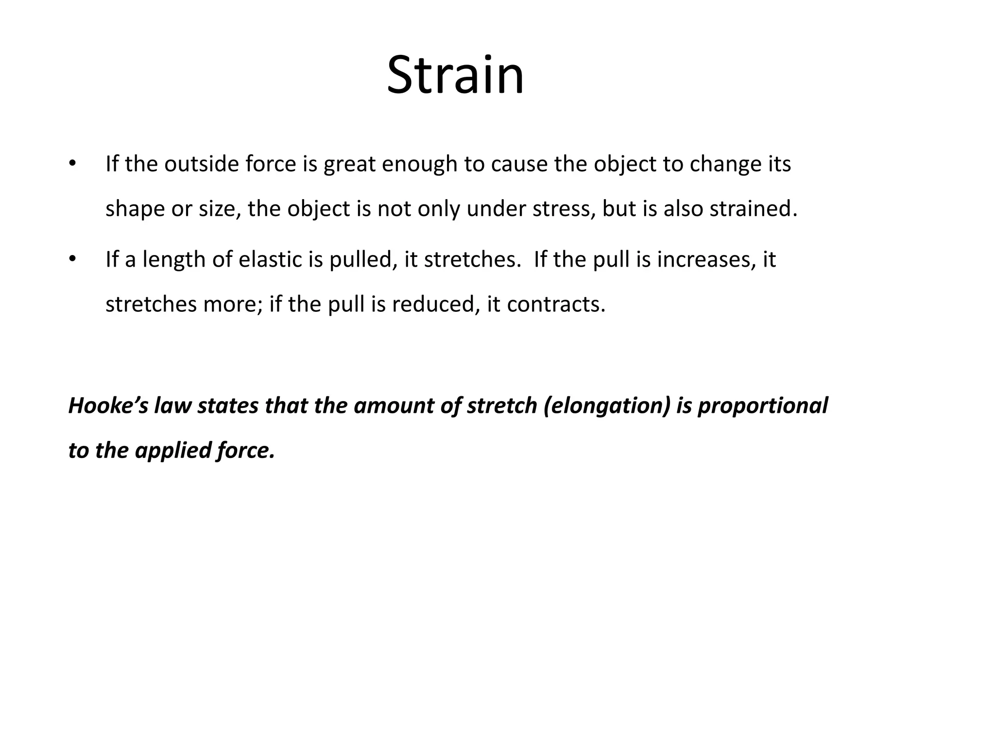 Strain
•   If the outside force is great enough to cause the object to change its
    shape or size, the object is not only under stress, but is also strained.

•   If a length of elastic is pulled, it stretches. If the pull is increases, it
    stretches more; if the pull is reduced, it contracts.



Hooke’s law states that the amount of stretch (elongation) is proportional
to the applied force.
 