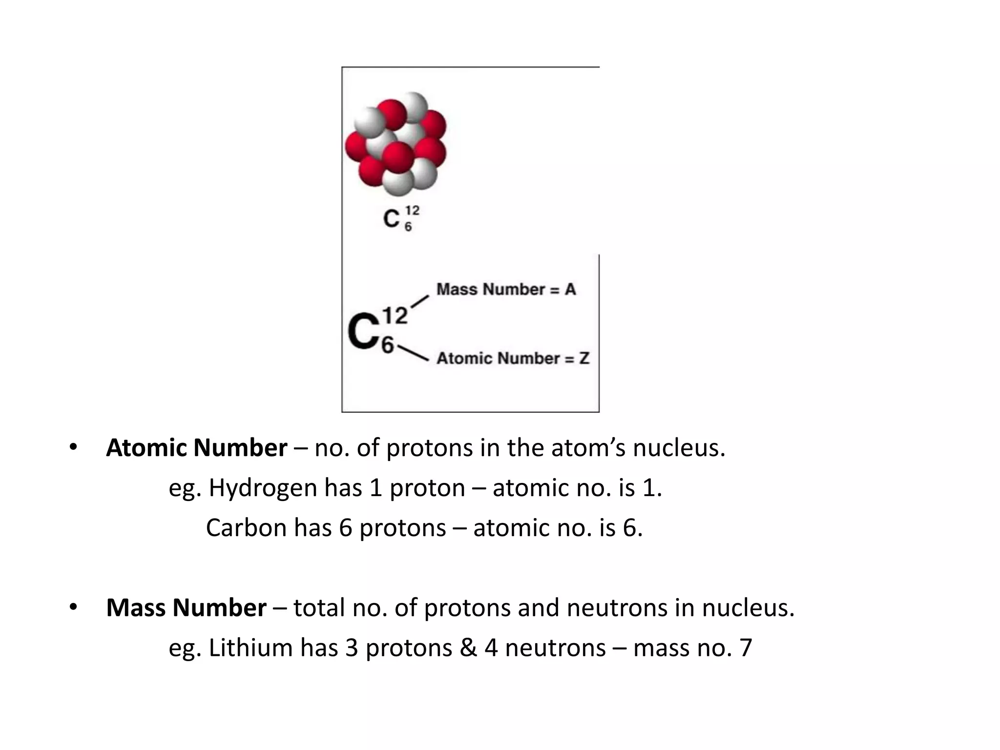 • Atomic Number – no. of protons in the atom’s nucleus.
      eg. Hydrogen has 1 proton – atomic no. is 1.
          Carbon has 6 protons – atomic no. is 6.

• Mass Number – total no. of protons and neutrons in nucleus.
      eg. Lithium has 3 protons & 4 neutrons – mass no. 7
 