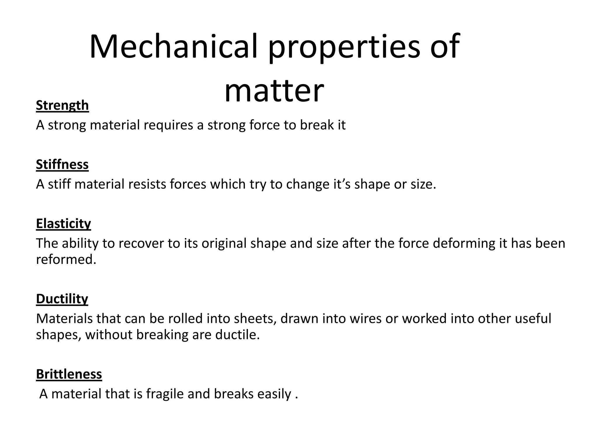 Mechanical properties of
Strength
               matter
A strong material requires a strong force to break it

Stiffness
A stiff material resists forces which try to change it’s shape or size.

Elasticity
The ability to recover to its original shape and size after the force deforming it has been
reformed.

Ductility
Materials that can be rolled into sheets, drawn into wires or worked into other useful
shapes, without breaking are ductile.

Brittleness
A material that is fragile and breaks easily .
 