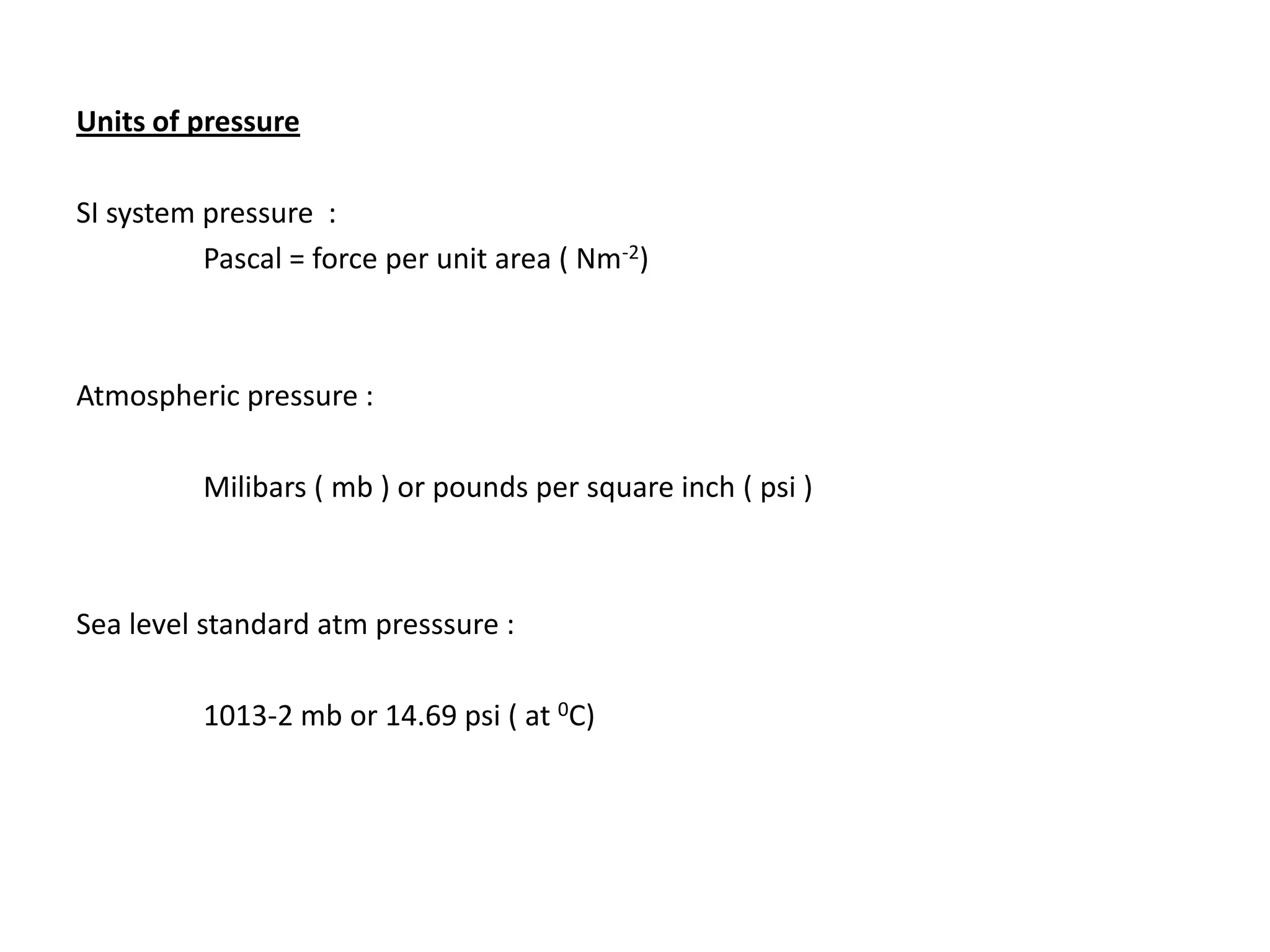 Units of pressure

SI system pressure :
          Pascal = force per unit area ( Nm-2)



Atmospheric pressure :

          Milibars ( mb ) or pounds per square inch ( psi )



Sea level standard atm presssure :

          1013-2 mb or 14.69 psi ( at 0C)
 