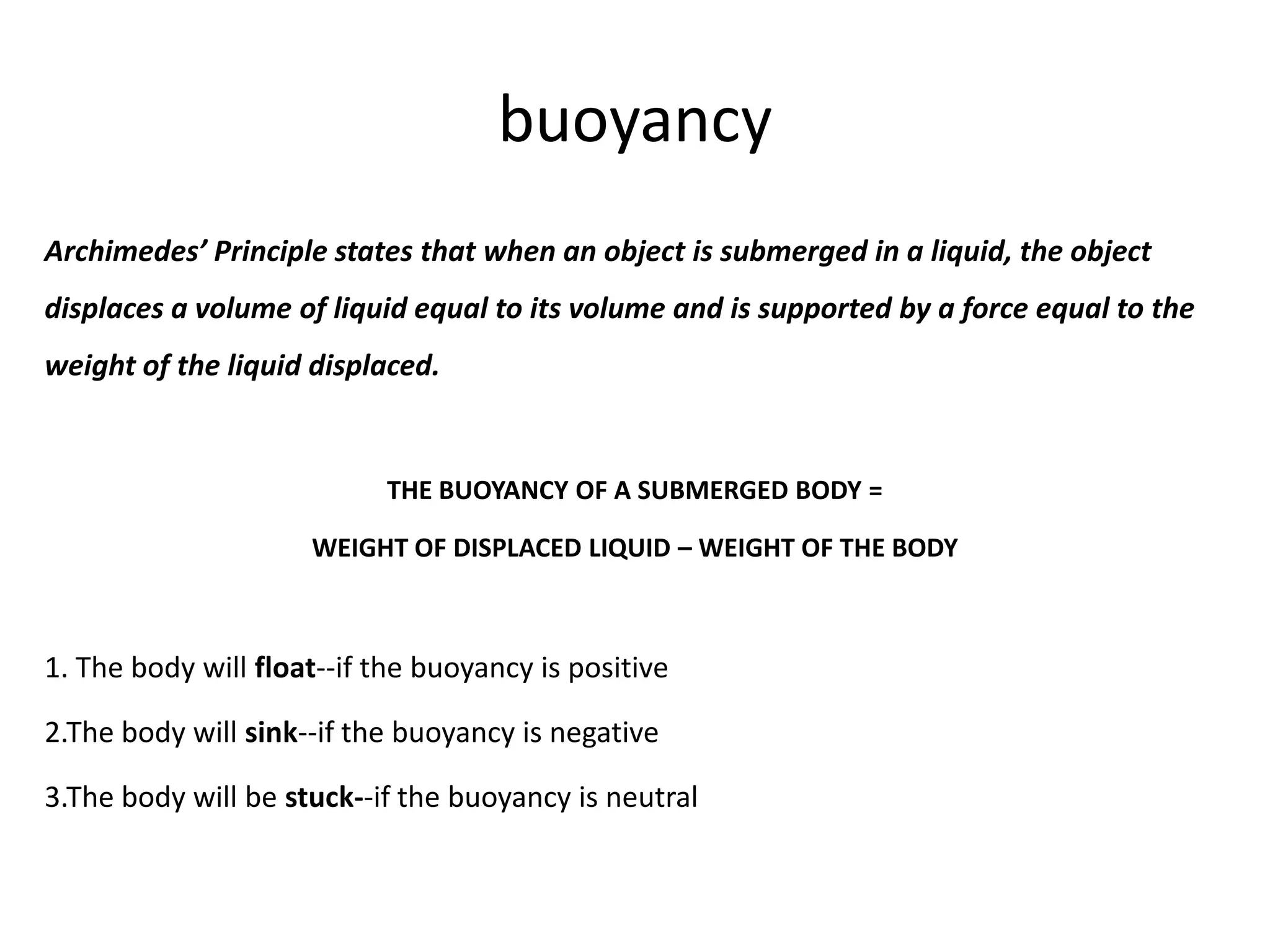 buoyancy
Archimedes’ Principle states that when an object is submerged in a liquid, the object
displaces a volume of liquid equal to its volume and is supported by a force equal to the
weight of the liquid displaced.


                           THE BUOYANCY OF A SUBMERGED BODY =

                     WEIGHT OF DISPLACED LIQUID – WEIGHT OF THE BODY



1. The body will float--if the buoyancy is positive

2.The body will sink--if the buoyancy is negative

3.The body will be stuck--if the buoyancy is neutral
 
