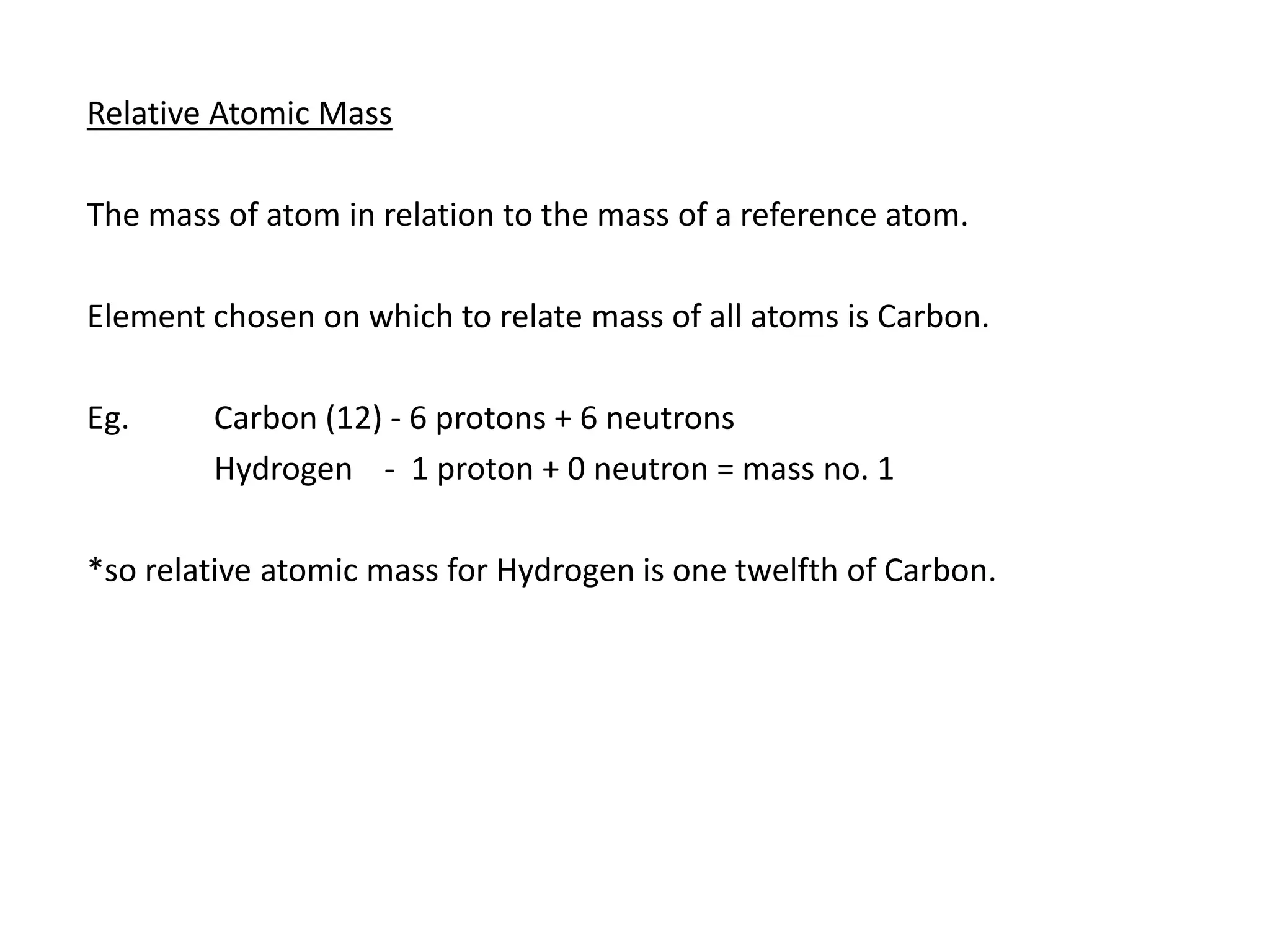 Relative Atomic Mass

The mass of atom in relation to the mass of a reference atom.

Element chosen on which to relate mass of all atoms is Carbon.

Eg.     Carbon (12) - 6 protons + 6 neutrons
        Hydrogen - 1 proton + 0 neutron = mass no. 1

*so relative atomic mass for Hydrogen is one twelfth of Carbon.
 