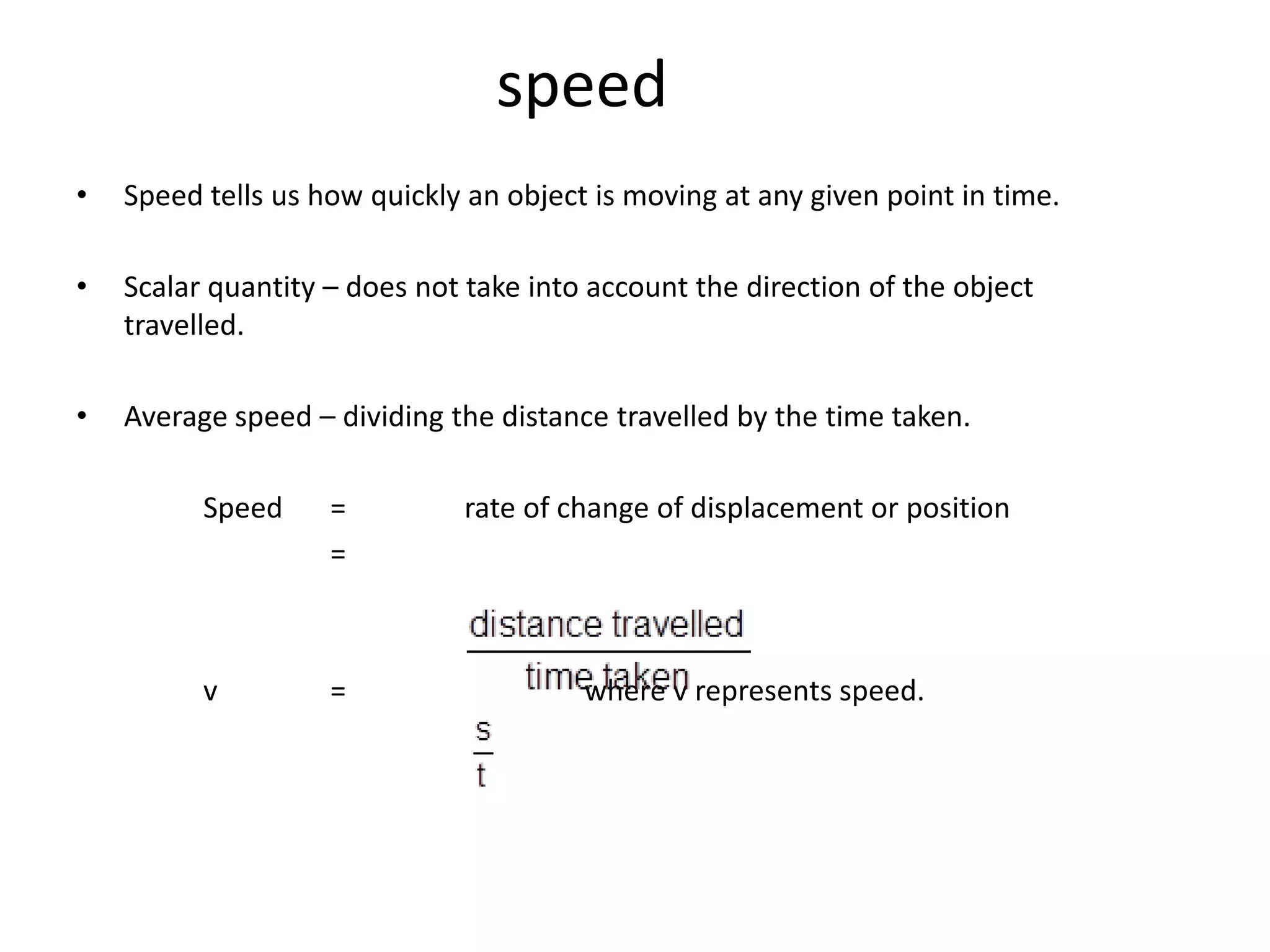 speed
•   Speed tells us how quickly an object is moving at any given point in time.

•   Scalar quantity – does not take into account the direction of the object
    travelled.

•   Average speed – dividing the distance travelled by the time taken.

          Speed     =         rate of change of displacement or position
                    =



          v         =                   where v represents speed.
 