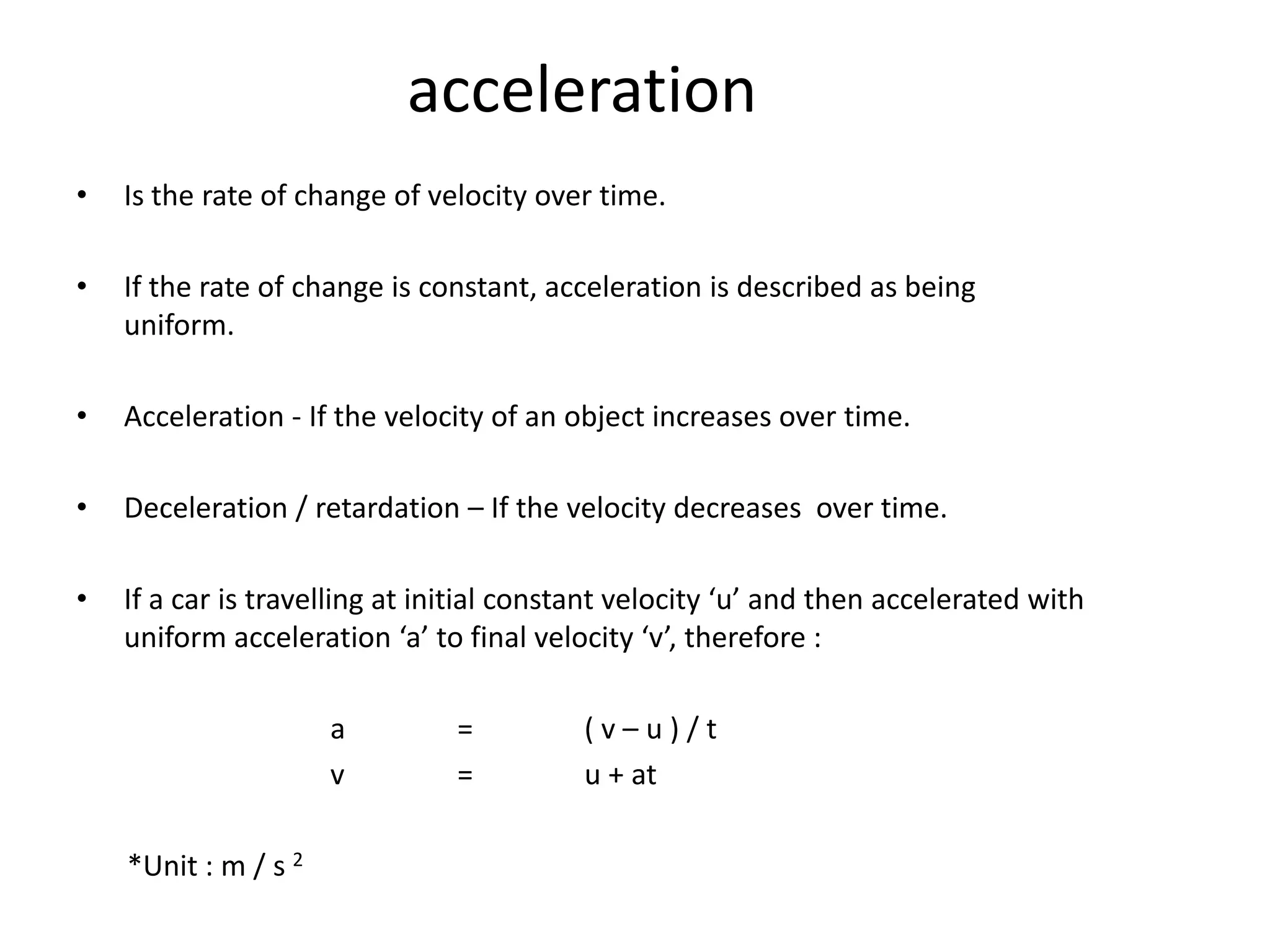 acceleration
•   Is the rate of change of velocity over time.

•   If the rate of change is constant, acceleration is described as being
    uniform.

•   Acceleration - If the velocity of an object increases over time.

•   Deceleration / retardation – If the velocity decreases over time.

•   If a car is travelling at initial constant velocity ‘u’ and then accelerated with
    uniform acceleration ‘a’ to final velocity ‘v’, therefore :

                      a         =         (v–u)/t
                      v         =         u + at

    *Unit : m / s 2
 