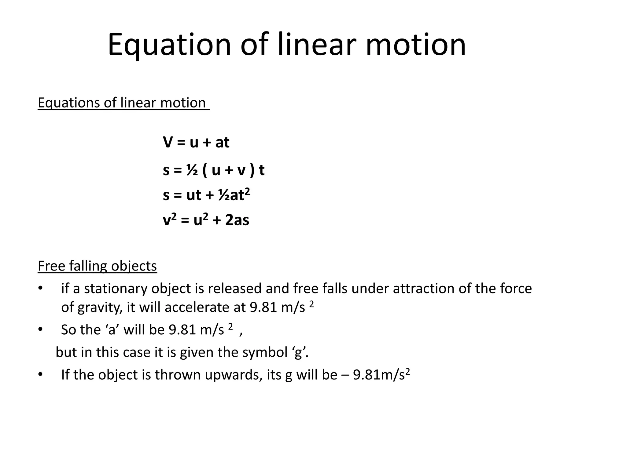 Equation of linear motion
Equations of linear motion

                    V = u + at
                    s=½(u+v)t
                    s = ut + ½at2
                    v2 = u2 + 2as

Free falling objects
• if a stationary object is released and free falls under attraction of the force
    of gravity, it will accelerate at 9.81 m/s 2
• So the ‘a’ will be 9.81 m/s 2 ,
   but in this case it is given the symbol ‘g’.
• If the object is thrown upwards, its g will be – 9.81m/s2
 