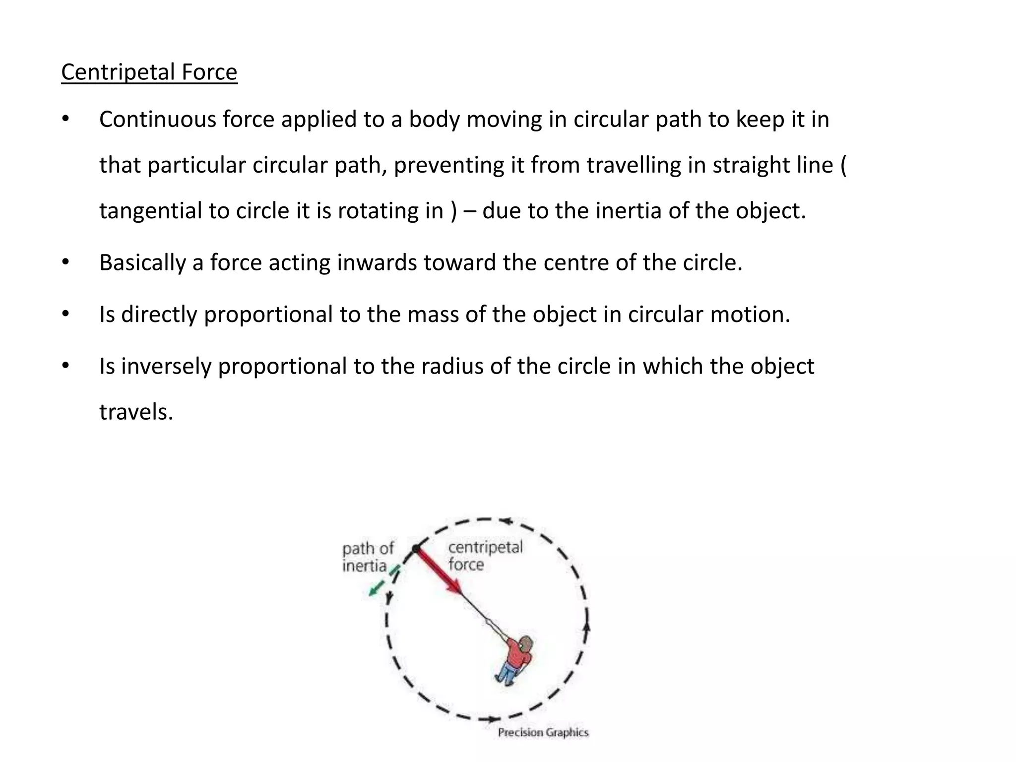 Centripetal Force
•   Continuous force applied to a body moving in circular path to keep it in
    that particular circular path, preventing it from travelling in straight line (
    tangential to circle it is rotating in ) – due to the inertia of the object.

•   Basically a force acting inwards toward the centre of the circle.

•   Is directly proportional to the mass of the object in circular motion.

•   Is inversely proportional to the radius of the circle in which the object
    travels.
 