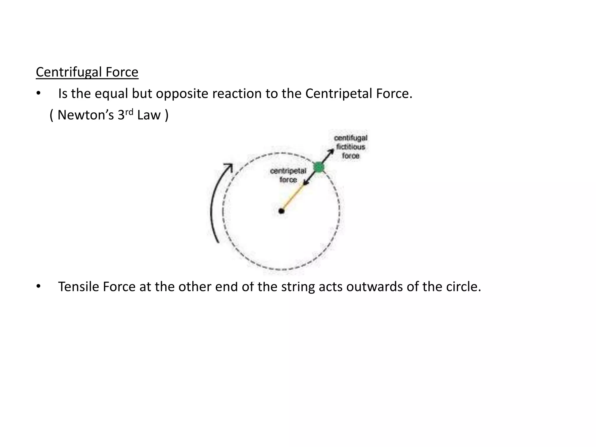 Centrifugal Force
• Is the equal but opposite reaction to the Centripetal Force.
  ( Newton’s 3rd Law )




•   Tensile Force at the other end of the string acts outwards of the circle.
 